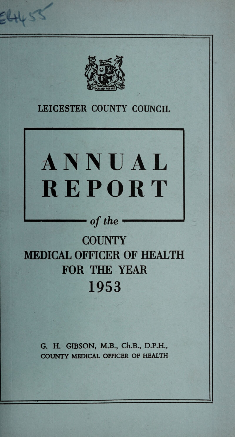 tt/wup witfors^ s LEICESTER COUNTY COUNCIL ANNUAL REPORT 1 of the ' COUNTY MEDICAL OFFICER OF HEALTH FOR THE YEAR 1953 G. H. GIBSON, M.B., Ch.B., D.P.H., COUNTY MEDICAL OFFICER OF HEALTH