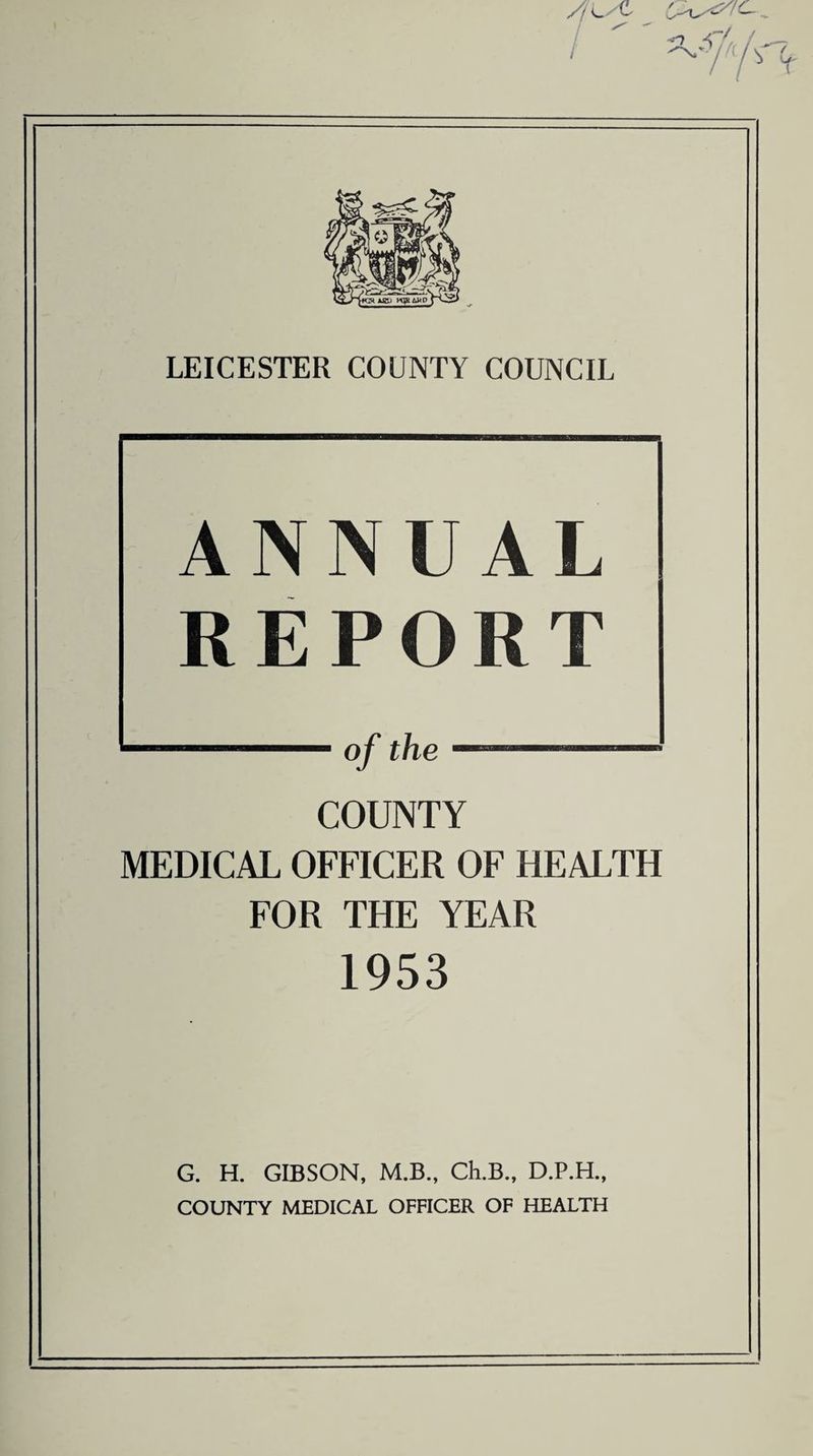 / LEICESTER COUNTY COUNCIL ANNUAL REPORT ■■■ of the 1 COUNTY MEDICAL OFFICER OF HEALTH FOR THE YEAR 1953 G. H. GIBSON, M.B., Ch.B., D.P.H., COUNTY MEDICAL OFFICER OF HEALTH