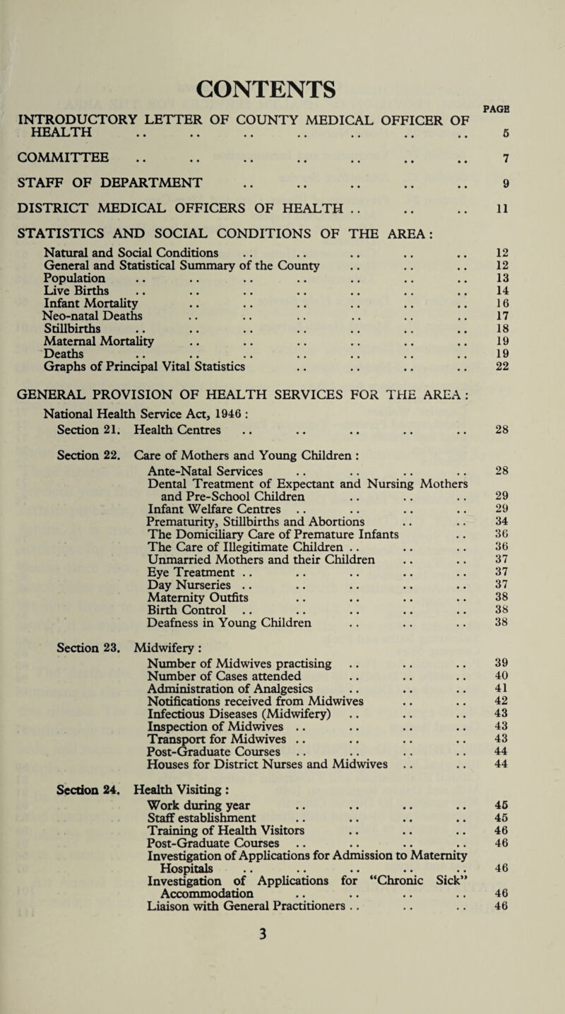 CONTENTS PAGB INTRODUCTORY LETTER OF COUNTY MEDICAL OFFICER OF HEALTH .. .. .. .. .. .. .. 5 COMMITTEE .. .. .. .. .. .. .. 7 STAFF OF DEPARTMENT .. .. .. .. .. 9 DISTRICT MEDICAL OFFICERS OF HEALTH .. .. .. 11 STATISTICS AND SOCIAL CONDITIONS OF THE AREA: Natural and Social Conditions .. .. .. .. .. 12 General and Statistical Summary of the County .. .. .. 12 Population .. .. .. .. .. .. .. 13 Live Births .. .. .. .. .. .. .. 14 Infant Mortality .. .. .. .. .. .. 16 Neo-natal Deaths .. .. .. .. .. .. 17 Stillbirths .. .. .. .. .. .. .. 18 Maternal Mortality .. .. .. .. .. .. 19 Deaths .. .. .. .. .. .. .. 19 Graphs of Principal Vital Statistics .. .. .. .. 22 GENERAL PROVISION OF HEALTH SERVICES FOR THE AREA : National Health Service Act, 1946 : Section 21. Health Centres .. .. .. .. .. 28 Section 22. Care of Mothers and Young Children : Ante-Natal Services .. .. .. .. 28 Dental Treatment of Expectant and Nursing Mothers and Pre-School Children .. .. .. 29 Infant Welfare Centres .. .. .. .. 29 Prematurity, Stillbirths and Abortions .. .. 34 The Domiciliary Care of Premature Infants .. 36 The Care of Illegitimate Children .. .. .. 36 Unmarried Mothers and their Children .. .. 37 Eye Treatment .. .. .. .. .. 37 Day Nurseries .. .. .. .. .. 37 Maternity Outfits .. .. .. .. 38 Birth Control .. .. .. .. .. 38 Deafness in Young Children .. .. .. 38 Section 23. Midwifery : Number of Midwives practising .. .. .. 39 Number of Cases attended .. .. .. 40 Administration of Analgesics .. .. .. 41 Notifications received from Midwives .. .. 42 Infectious Diseases (Midwifery) .. .. .. 43 Inspection of Midwives .. .. .. .. 43 Transport for Midwives .. .. .. .. 43 Post-Graduate Courses .. .. .. .. 44 Houses for District Nurses and Midwives .. .. 44 Section 24. Health Visiting : Work during year .. .. .. .. 46 Staff establishment .. .. .. .. 45 Training of Health Visitors .. .. .. 46 Post-Graduate Courses .. .. .. .. 46 Investigation of Applications for Admission to Maternity Hospitals .. .. .. .. .. 46 Investigation of Applications for “Chronic Sick” Accommodation .. .. .. .. 46 Liaison with General Practitioners .. .. .. 46