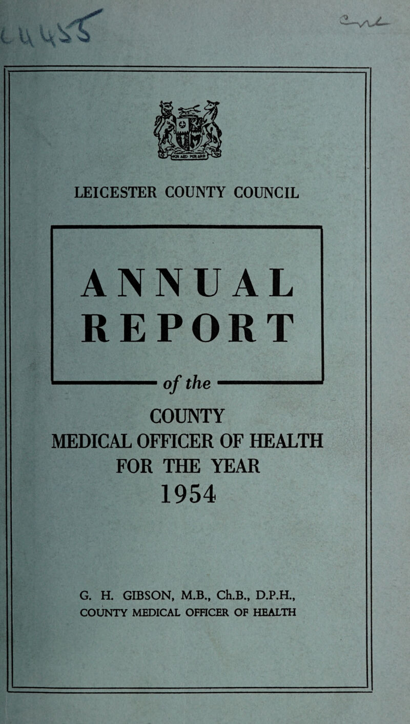 LEICESTER COUNTY COUNCIL ANNUAL REPORT COUNTY MEDICAL OFFICER OF HEALTH FOR THE YEAR 1954 G. H. GIBSON, M.B., Ch.B., D.P.H., COUNTY MEDICAL OFFICER OF HEALTH