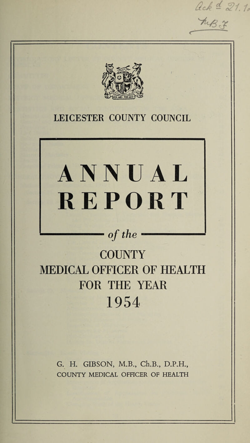 <—'  LEICESTER COUNTY COUNCIL ANNUAL REPORT ——■ of the — COUNTY MEDICAL OFFICER OF HEALTH FOR THE YEAR 1954 G. H. GIBSON, M.B., Ch.B., D.P.H., COUNTY MEDICAL OFFICER OF HEALTH