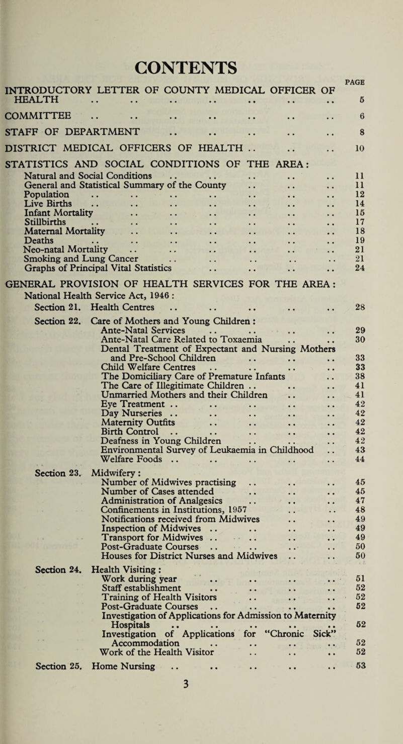 CONTENTS INTRODUCTORY LETTER OF COUNTY MEDICAL OFFICER OF HEALTH COMMITTEE STAFF OF DEPARTMENT DISTRICT MEDICAL OFFICERS OF HEALTH .. STATISTICS AND SOCIAL CONDITIONS OF THE AREA: Natural and Social Conditions General and Statistical Summary of the County Population Live Births Infant Mortality Stillbirths Maternal Mortality Deaths Neo-natal Mortality Smoking and Lung Cancer Graphs of Principal Vital Statistics GENERAL PROVISION OF HEALTH SERVICES FOR THE AREA National Health Service Act, 1946 : Section 21. Health Centres Section 22. Section 23. Section 24. Care of Mothers and Young Children : Ante-Natal Services Ante-Natal Care Related to Toxaemia Dental Treatment of Expectant and Nursing Mothers and Pre-School Children Child Welfare Centres The Domiciliary Care of Premature Infants The Care of Illegitimate Children .. Unmarried Mothers and their Children Eye Treatment .. Day Nurseries .. Maternity Outfits Birth Control Deafness in Young Children Environmental Survey of Leukaemia in Childhood Welfare Foods .. Midwifery: Number of Midwives practising Number of Cases attended Administration of Analgesics Confinements in Institutions, 1957 Notifications received from Midwives Inspection of Midwives .. Transport for Midwives .. Post-Graduate Courses Houses for District Nurses and Midwives .. Health Visiting: Work during year Staff establishment Training of Health Visitors Post-Graduate Courses .. .. .. Investigation of Applications for Admission to Maternity Hospitals Investigation of Applications for “Chronic Sick’* Accommodation Work of the Health Visitor Section 25. Home Nursing PAGE 6 6 8 10 11 11 12 14 15 17 18 19 21 21 24 28 29 30 33 33 38 41 41 42 42 42 42 42 43 44 45 45 47 48 49 49 49 50 50 51 52 52 52 52 52 52 53