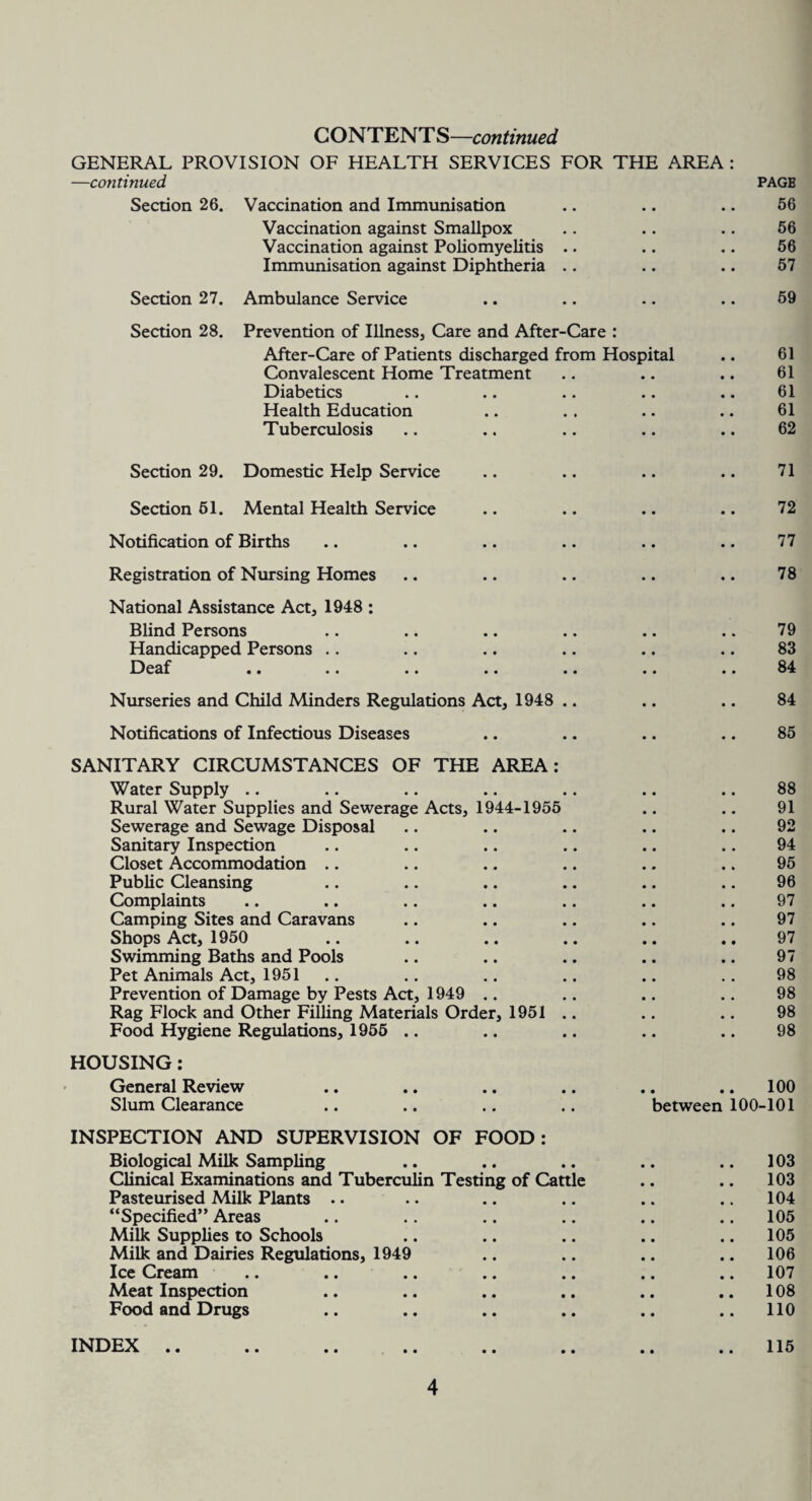 CONTENTS—continued GENERAL PROVISION OF HEALTH SERVICES FOR THE AREA : —continued Section 26. Vaccination and Immunisation Vaccination against Smallpox Vaccination against Poliomyelitis Immunisation against Diphtheria Section 27. Ambulance Service Section 28. Prevention of Illness, Care and After-Care : After-Care of Patients discharged from Hospital Convalescent Home Treatment Diabetics Health Education Tuberculosis Section 29. Domestic Help Service Section 61. Mental Health Service Notification of Births Registration of Nursing Homes National Assistance Act, 1948 : Blind Persons Handicapped Persons .. Deaf PAGB 66 56 56 57 59 61 61 61 61 62 71 72 77 78 79 83 84 Nurseries and Child Minders Regulations Act, 1948 .. .. .. 84 Notifications of Infectious Diseases • • 85 SANITARY CIRCUMSTANCES OF THE AREA: Water Supply .. 88 Rural Water Supplies and Sewerage Acts, 1944-1955 91 Sewerage and Sewage Disposal 92 Sanitary Inspection 94 Closet Accommodation 95 Public Cleansing 96 Complaints 97 Camping Sites and Caravans 97 Shops Act, 1950 97 Swimming Baths and Pools 97 Pet Animals Act, 1951 98 Prevention of Damage by Pests Act, 1949 98 Rag Flock and Other Filling Materials Order, 1951 .. 98 Food Hygiene Regulations, 1955 .. 98 HOUSING: General Review • • .. 100 Slum Clearance between 100-101 INSPECTION AND SUPERVISION OF FOOD: Biological Milk Sampling .. .. .. .. .. 103 Clinical Examinations and Tuberculin Testing of Cattle .. .. 103 Pasteurised Milk Plants .. .. .. .. .. .. 104 “Specified” Areas .. .. .. .. .. .. 105 Milk Supplies to Schools .. .. .. .. .. 105 Milk and Dairies Regulations, 1949 .. .. .. .. 106 Ice Cream .. .. .. .. .. .. .. 107 Meat Inspection .. .. .. .. .. .. 108 Food and Drugs .. .. .. .. .. .. 110 INDEX .. .. .. .. .. .. .. ..115