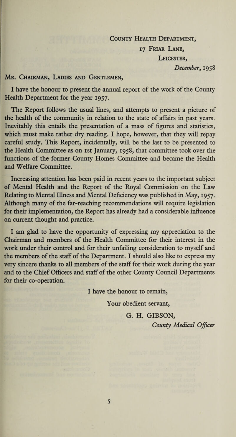 County Health Department, Mr. Chairman, Ladies and Gentlemen, 17 Friar Lane, Leicester, December, 1958 I have the honour to present the annual report of the work of the County Health Department for the year 1957. The Report follows the usual lines, and attempts to present a picture of the health of the community in relation to the state of affairs in past years. Inevitably this entails the presentation of a mass of figures and statistics, which must make rather dry reading. I hope, however, that they will repay careful study. This Report, incidentally, will be the last to be presented to the Health Committee as on 1st January, 1958, that committee took over the functions of the former County Homes Committee and became the Health and Welfare Committee. Increasing attention has been paid in recent years to the important subject of Mental Health and the Report of the Royal Commission on the Law Relating to Mental Illness and Mental Deficiency was published in May, 1957. Although many of the far-reaching recommendations will require legislation for their implementation, the Report has already had a considerable influence on current thought and practice. I am glad to have the opportunity of expressing my appreciation to the Chairman and members of the Health Committee for their interest in the work under their control and for their unfailing consideration to myself and the members of the staff of the Department. I should also like to express my very sincere thanks to all members of the staff for their work during the year and to the Chief Officers and staff of the other County Council Departments for their co-operation. I have the honour to remain, Your obedient servant. G. H. GIBSON, County Medical Officer