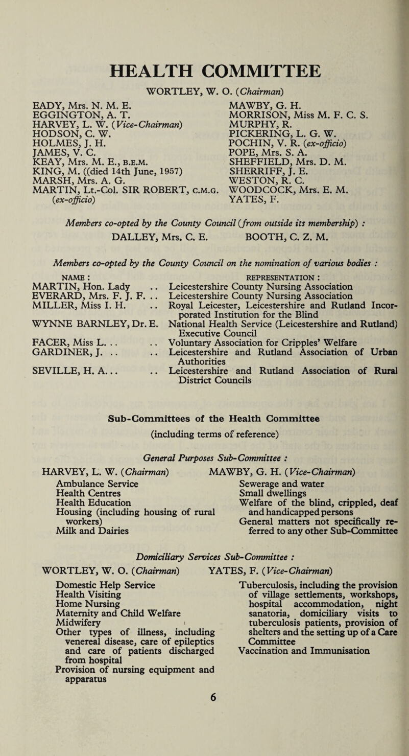 HEALTH COMMITTEE WORTLEY, W. O. (Chairman) EADY, Mrs. N. M. E. EGGINGTON, A. T. HARVEY, L. W. (Vice-Chairman) HODSON, C. W. HOLMES, J. H. JAMES, V. C. KEAY, Mrs. M. E., b.e.m. KING, M. ((died 14th June, 1957) MAWBY, G. H. MORRISON, Miss M. F. C. S. MURPHY, R. PICKERING, L. G. W. POCHIN, V. R. {ex-officio) POPE, Mrs. S. A. SHEFFIELD, Mrs. D. M. SHERRIFF, J. E. WESTON, R. C. MARSH, Mrs. A. G. MARTIN, Lt.-Col. SIR ROBERT, c.m.g. WOODCOCK, Mrs. E. M. {ex-officio) YATES, F. Members co-opted by the County Council {from outside its membership) : DALLEY, Mrs. C. E. BOOTH, C. Z. M. Members co-opted by the County Council on the nomination of various bodies name : MARTIN, Hon. Lady EVERARD, Mrs. F. J. F. .. MILLER, Miss I. H. WYNNE BARNLEY, Dr. E. FACER, Miss L. .. GARDINER, J. .. SEVILLE, H. A... REPRESENTATION : Leicestershire County Nursing Association Leicestershire County Nursing Association Royal Leicester, Leicestershire and Rutland Incor¬ porated Institution for the Blind National Health Service (Leicestershire and Rutland) Executive Council Voluntary Association for Cripples* Welfare Leicestershire and Rutland Association of Urban Authorities Leicestershire and Rutland Association of Rural District Councils Sub-Committees of the Health Committee (including terms of reference) General Purposes Sub-Committee : HARVEY, L. W. {Chairman) MAWBY, G. H. {Vice-Chairman) Ambulance Service Sewerage and water Health Centres Small dwellings Health Education Welfare of the blind, crippled, deaf Housing (including housing of rural and handicapped persons workers) General matters not specifically re- Milk and Dairies ferred to any other Sub-Committee Domiciliary Services Sub-Committee : YATES, F. {Vice-Chairman) WORTLEY, W. O. {Chairman) Domestic Help Service Health Visiting Home Nursing Maternity and Child Welfare Midwifery Other types of illness, including venereal disease, care of epileptics and care of patients discharged from hospital Provision of nursing equipment and apparatus Tuberculosis, including the provision of village settlements, workshops, hospital accommodation, night sanatoria, domiciliary visits to tuberculosis patients, provision of shelters and the setting up of a Care Committee Vaccination and Immunisation