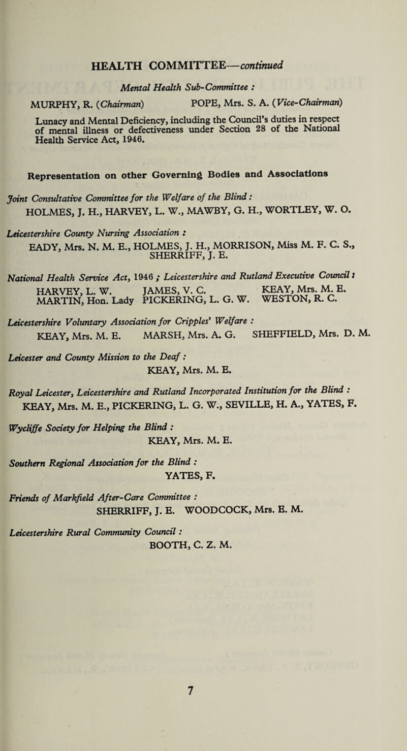 HEALTH COMMITTEE—continued Mental Health Sub-Committee : MURPHY, R. (Chairman) POPE, Mrs. S. A. ( Vice-Chairman,) Lunacy and Mental Deficiency, including the Council’s duties in respect of mental illness or defectiveness under Section 28 of the National Health Service Act, 1946. Representation on other Governing Bodies and Associations Joint Consultative Committee for the Welfare of the Blind : HOLMES, J. H., HARVEY, L. W., MAWBY, G. H., WORTLEY, W. O. Leicestershire County Nursing Association : EADY, Mrs. N. M. E., HOLMES, J. H., MORRISON, Miss M. F. C. S., SHERRIFF, J. E. National Health Service Act, 1946 ; Leicestershire and Rutland Executive Council 3 HARVEY, L. W. JAMES, V. C. MARTIN, Hon. Lady PICKERING, L. G. W. KEAY, Mrs. M. E. WESTON, R. C. Leicestershire Voluntary Association for Cripples* Welfare : KEAY, Mrs. M. E. MARSH, Mrs. A. G. SHEFFIELD, Mrs. D. M. Leicester and County Mission to the Deaf : KEAY, Mrs. M. E. Royal Leicester, Leicestershire and Rutland Incorporated Institution for the Blind : KEAY, Mrs. M. E., PICKERING, L. G. W., SEVILLE, H. A., YATES, F. Wycliffe Society for Helping the Blind : KEAY, Mrs. M. E. Southern Regional Association for the Blind : YATES, F. Friends of Markfxeld After-Care Committee : SHERRIFF, J. E. WOODCOCK, Mrs. E. M. Leicestershire Rural Community Council: BOOTH, C. Z. M.