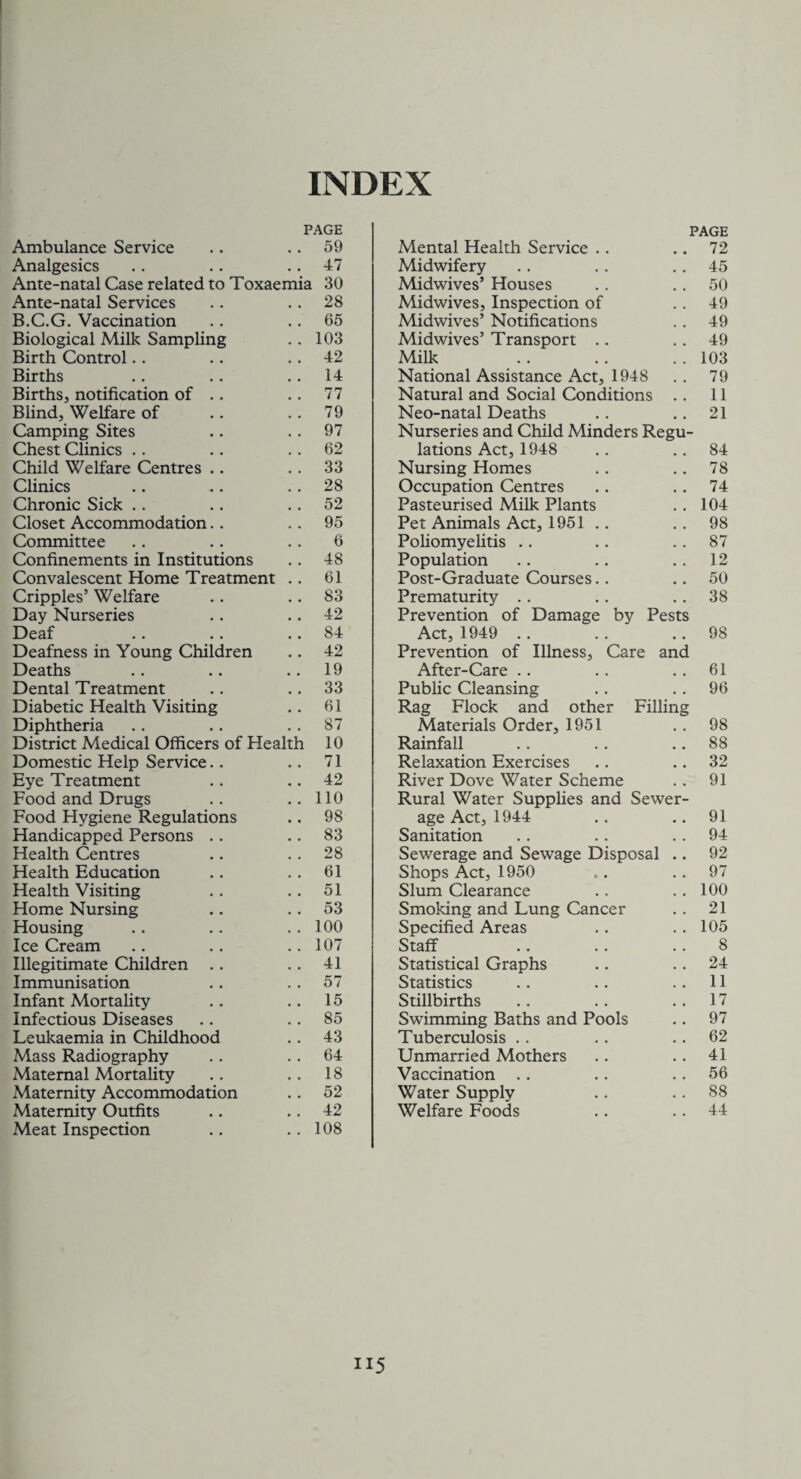 INDEX PAGE PAGE Ambulance Service s . 59 Mental Health Service .. • • 72 Analgesics 47 Midwifery . # 45 Ante-natal Case related to Toxaemia 30 Midwives’ Houses 50 Ante-natal Services 28 Midwives, Inspection of .. 49 B.C.G. Vaccination 65 Midwives’ Notifications ,. 49 Biological Milk Sampling 103 Midwives’ Transport .. 49 Birth Control 42 Milk 103 Births 14 National Assistance Act, 1948 79 Births, notification of .. 77 Natural and Social Conditions .. 11 Blind, Welfare of 79 Neo-natal Deaths 21 Camping Sites 97 Nurseries and Child Minders Regu- Chest Clinics 62 lations Act, 1948 .. 84 Child Welfare Centres .. 33 Nursing Homes 78 Climes 28 Occupation Centres 74 Chronic Sick 52 Pasteurised Milk Plants 104 Closet Accommodation. . 95 Pet Animals Act, 1951 .. 98 Committee 6 Poliomyelitis . # 87 Confinements in Institutions 48 Population . # 12 Convalescent Home Treatment 61 Post-Graduate Courses.. # # 50 Cripples’ Welfare 83 Prematurity . . • . 38 Day Nurseries 42 Prevention of Damage by Pests Deaf 84 Act, 1949 98 Deafness in Young Children 42 Prevention of Illness, Care and Deaths 19 After-Care # # 61 Dental Treatment 33 Public Cleansing 96 Diabetic Health Visiting 61 Rag Flock and other Filling Diphtheria 87 Materials Order, 1951 • , 98 District Medical Officers of Health 10 Rainfall # # 88 Domestic Help Service.. 71 Relaxation Exercises 32 Eye Treatment 42 River Dove Water Scheme , , 91 Food and Drugs 110 Rural Water Supplies and Sewer- Food Hygiene Regulations 98 age Act, 1944 • * 91 Handicapped Persons .. 83 Sanitation • . 94 Health Centres 28 Sewerage and Sewage Disposal • • 92 Health Education 61 Shops Act, 1950 • . 97 Health Visiting 51 Slum Clearance . , 100 Home Nursing 53 Smoking and Lung Cancer • • 21 Housing 100 Specified Areas • . 105 Ice Cream 107 Staff , . 8 Illegitimate Children .. 41 Statistical Graphs • • 24 Immunisation 57 Statistics , a 11 Infant Mortality 15 Stillbirths • . 17 Infectious Diseases 85 Swimming Baths and Pools . . 97 Leukaemia in Childhood 43 Tuberculosis . , 62 Mass Radiography 64 Unmarried Mothers . , 41 Maternal Mortality 18 Vaccination • . 56 Maternity Accommodation 52 Water Supply • . 88 Maternity Outfits 42 Welfare Foods • • 44 Meat Inspection 108