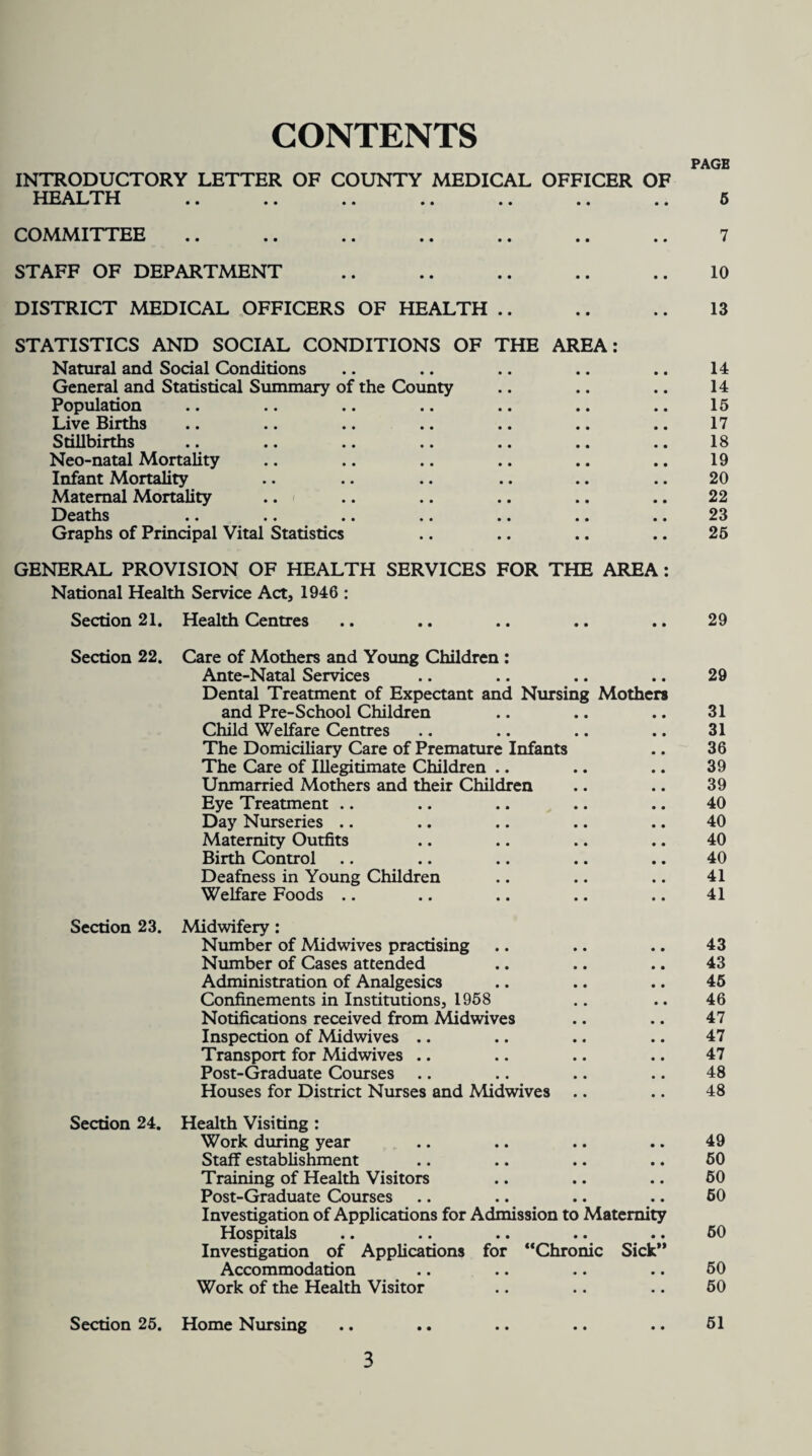 CONTENTS PAGE INTRODUCTORY LETTER OF COUNTY MEDICAL OFFICER OF HEALTH .. .. .. .. .. .. .. 5 COMMITTEE .. .. .. .. .. .. .. 7 STAFF OF DEPARTMENT .. .. .. .. .. 10 DISTRICT MEDICAL OFFICERS OF HEALTH .. .. .. 13 STATISTICS AND SOCIAL CONDITIONS OF THE AREA: Natural and Social Conditions .. .. .. .. .. 14 General and Statistical Summary of the County .. .. .. 14 Population .. .. .. .. .. .. .. 15 Live Births .. .. .. .. .. .. .. 17 Stillbirths .. .. .. .. .. .. .. 18 Neo-natal Mortality .. .. .. .. .. .. 19 Infant Mortality .. .. .. .. .. .. 20 Maternal Mortality .. .. .. .. .. .. 22 Deaths .. .. .. .. .. .. .. 23 Graphs of Principal Vital Statistics .. .. .. .. 25 GENERAL PROVISION OF HEALTH SERVICES FOR THE AREA: National Health Service Act, 1946 : Section 21. Health Centres .. .. .. .. .. 29 Section 22. Care of Mothers and Young Children : Ante-Natal Services Dental Treatment of Expectant and Nursing Mothers and Pre-School Children Child Welfare Centres The Domiciliary Care of Premature Infants The Care of Illegitimate Children Unmarried Mothers and their Children Eye Treatment Day Nurseries .. Maternity Outfits Birth Control Deafness in Young Children Welfare Foods Section 23. Midwifery: Number of Midwives practising Number of Cases attended Administration of Analgesics Confinements in Institutions, 1958 Notifications received from Midwives Inspection of Midwives .. Transport for Midwives .. Post-Graduate Courses Houses for District Nurses and Midwives .. Section 24. Health Visiting : Work during year Staff establishment Training of Health Visitors Post-Graduate Courses Investigation of Applications for Admission to Maternity Hospitals .. «. .. • • •• Investigation of Applications for “Chronic Sick'* Accommodation Work of the Health Visitor Section 25. Home Nursing 29 31 31 36 39 39 40 40 40 40 41 41 43 43 45 46 47 47 47 48 48 49 60 50 60 50 50 50 51