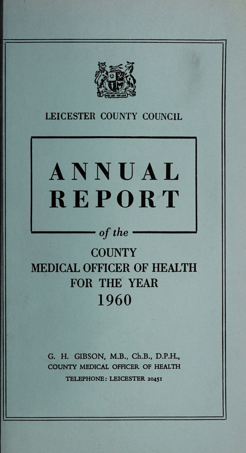 ANNUAL REPORT of the COUNTY MEDICAL OFFICER OF HEALTH FOR THE YEAR I960 G. H. GIBSON, M.B., Ch.B., D.P.H., COUNTY MEDICAL OFFICER OF HEALTH