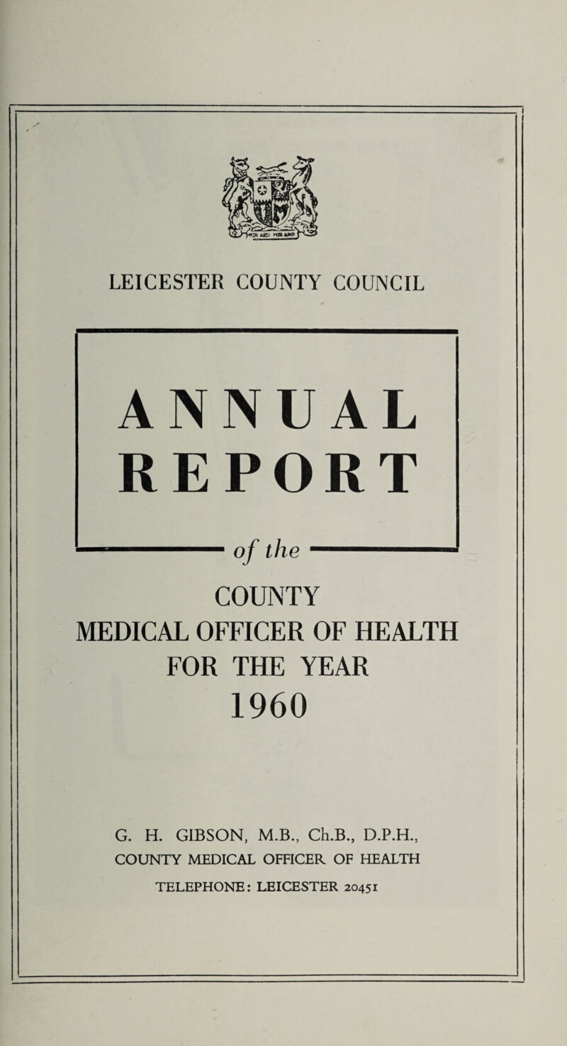 ANNUAL REPORT COUNTY MEDICAL OFFICER OF HEALTH FOR THE YEAR 1960 G. H. GIBSON, M.B., Ch.B., D.P.H., COUNTY MEDICAL OFFICER OF HEALTH TELEPHONE: LEICESTER 20451