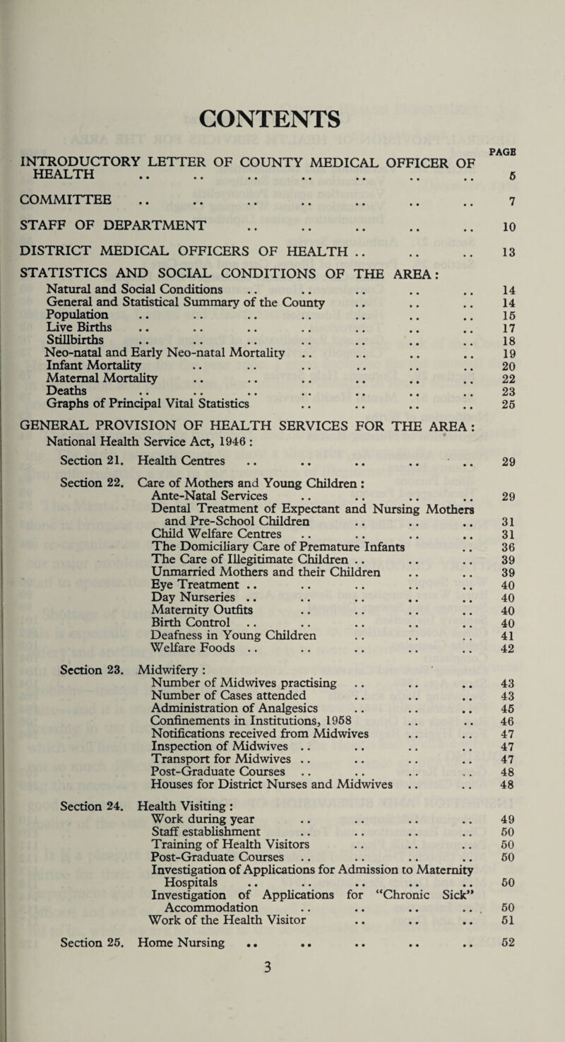 CONTENTS INTRODUCTORY LETTER OF COUNTY MEDICAL OFFICER OF HEALTH COMMITTEE. STAFF OF DEPARTMENT DISTRICT MEDICAL OFFICERS OF HEALTH .. STATISTICS AND SOCIAL CONDITIONS OF THE AREA: Natural and Social Conditions General and Statistical Summary of the County Population Live Births Stillbirths Neo-natal and Early Neo-natal Mortality Infant Mortality Maternal Mortality Deaths Graphs of Principal Vital Statistics GENERAL PROVISION OF HEALTH SERVICES FOR THE AREA : National Health Service Act, 1946 : Section 21. Health Centres .. .. .. .. .. Section 22. Care of Mothers and Young Children : Ante-Natal Services Dental Treatment of Expectant and Nursing Mothers and Pre-School Children Child Welfare Centres The Domiciliary Care of Premature Infants The Care of Illegitimate Children Unmarried Mothers and their Children Eye Treatment .. Day Nurseries .. Maternity Outfits Birth Control Deafness in Young Children Welfare Foods Section 23. Midwifery : Number of Midwives practising Number of Cases attended Administration of Analgesics Confinements in Institutions, 1968 Notifications received from Midwives Inspection of Midwives .. Transport for Midwives .. Post-Graduate Courses Houses for District Nurses and Midwives Section 24. Health Visiting : Work during year Staff establishment Training of Health Visitors Post-Graduate Courses Investigation of Applications for Admission to Maternity Hospitals .. .. .. .. .. Investigation of Applications for “Chronic Sick’* Accommodation Work of the Health Visitor Section 25. Home Nursing 3 PAGB 6 7 10 13 14 14 16 17 18 19 20 22 23 25 29 29 31 31 36 39 39 40 40 40 40 41 42 43 43 45 46 47 47 47 48 48 49 50 50 50 50 50 51 52