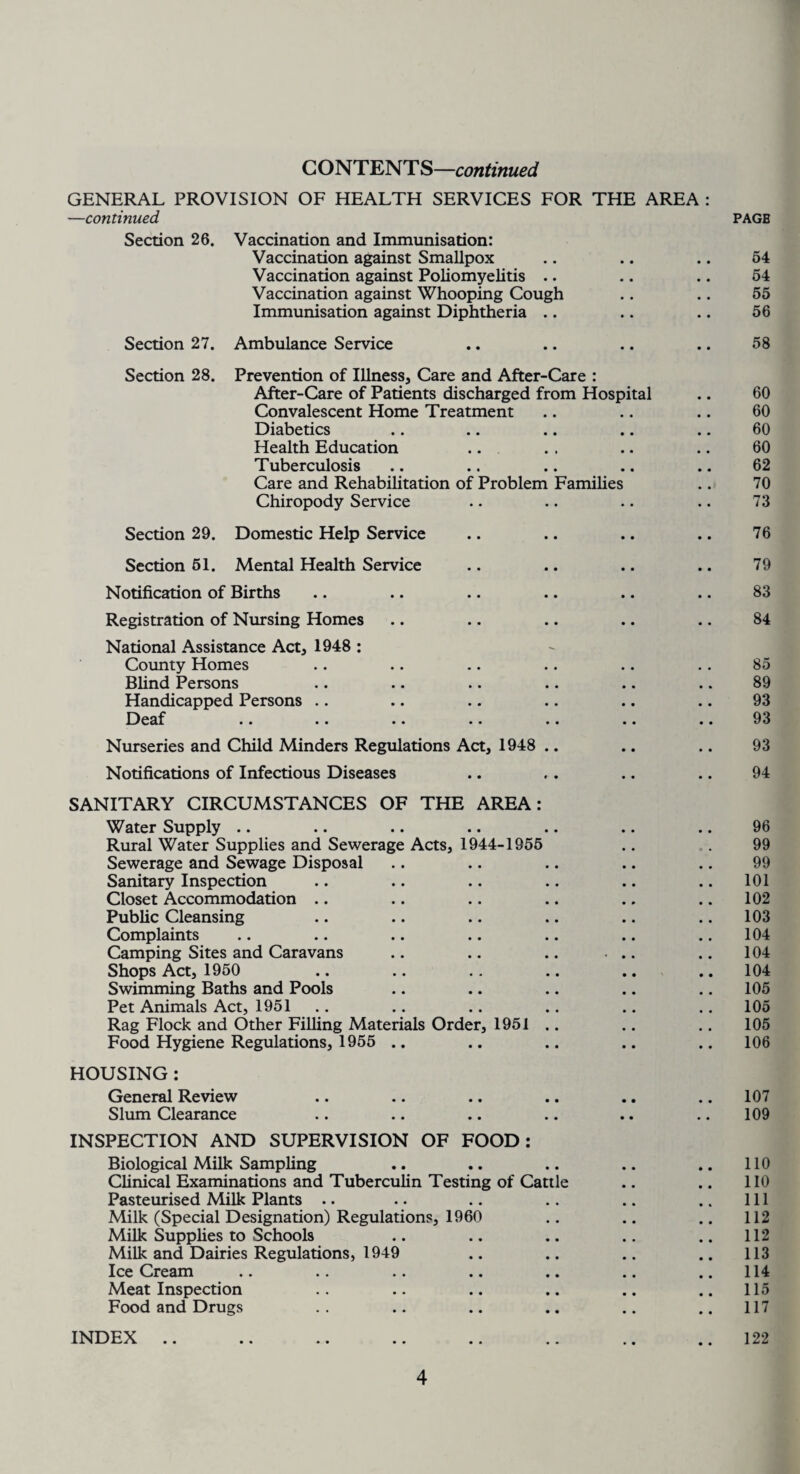 CONTENTS—continued GENERAL PROVISION OF HEALTH SERVICES FOR THE AREA : —continued PAGE Section 26. Vaccination and Immunisation: Vaccination against Smallpox .. .. .. 64 Vaccination against Poliomyelitis .. .. .. 54 Vaccination against Whooping Cough .. .. 55 Immunisation against Diphtheria .. .. .. 56 Section 27. Ambulance Service .. .. .. .. 58 Section 28. Prevention of Illness, Care and After-Care : After-Care of Patients discharged from Hospital .. 60 Convalescent Home Treatment .. .. .. 60 Diabetics .. .. .. .. .. 60 Health Education .. . . .. .. 60 Tuberculosis .. .. .. .. .. 62 Care and Rehabilitation of Problem Families .. 70 Chiropody Service .. .. .. .. 73 Section 29. Domestic Help Service .. .. .. .. 76 Section 51. Mental Health Service .. .. .. .. 79 Notification of Births .. .. .. .. .. .. 83 Registration of Nursing Homes .. .. .. .. .. 84 National Assistance Act, 1948 : County Homes .. .. .. .. .. .. 85 Blind Persons .. .. .. .. .. .. 89 Handicapped Persons .. .. .. .. .. .. 93 Deaf .. .. .. .. .. .. .. 93 Nurseries and Child Minders Regulations Act, 1948 .. .. .. 93 Notifications of Infectious Diseases .. .. .. .. 94 SANITARY CIRCUMSTANCES OF THE AREA: Water Supply Rural Water Supplies and Sewerage Acts, 1944-1955 Sewerage and Sewage Disposal Sanitary Inspection Closet Accommodation Public Cleansing Complaints Camping Sites and Caravans Shops Act, 1950 Swimming Baths and Pools Pet Animals Act, 1951 Rag Flock and Other Filling Materials Order, 1951 .. Food Hygiene Regulations, 1955 .. HOUSING : General Review Slum Clearance INSPECTION AND SUPERVISION OF FOOD: Biological Milk Sampling Clinical Examinations and Tuberculin Testing of Cattle Pasteurised Milk Plants Milk (Special Designation) Regulations, 1960 Milk Supplies to Schools Milk and Dairies Regulations, 1949 Ice Cream .. .. .. .. .« Meat Inspection Food and Drugs INDEX 96 99 99 101 102 103 104 104 104 105 105 105 106 107 109 110 110 111 112 112 113 114 115 117 122