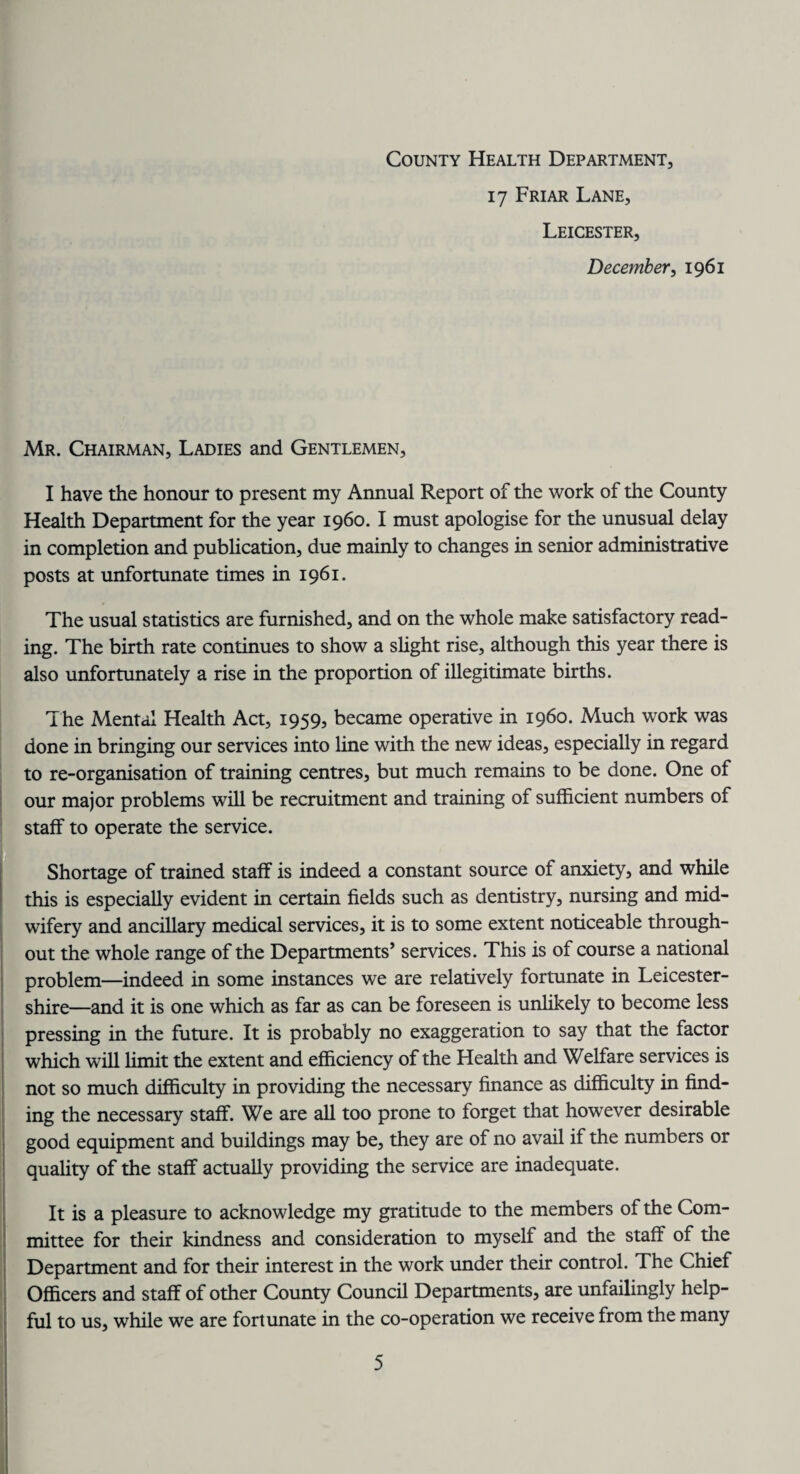 County Health Department, 17 Friar Lane, Leicester, December, 1961 Mr. Chairman, Ladies and Gentlemen, I have the honour to present my Annual Report of the work of the County Health Department for the year i960. I must apologise for the unusual delay in completion and publication, due mainly to changes in senior administrative posts at unfortunate times in 1961. The usual statistics are furnished, and on the whole make satisfactory read¬ ing. The birth rate continues to show a slight rise, although this year there is also unfortunately a rise in the proportion of illegitimate births. The Mental Health Act, 1959, became operative in i960. Much work was done in bringing our services into line with the new ideas, especially in regard to re-organisation of training centres, but much remains to be done. One of our major problems will be recruitment and training of sufficient numbers of staff to operate the service. Shortage of trained staff is indeed a constant source of anxiety, and while this is especially evident in certain fields such as dentistry, nursing and mid¬ wifery and ancillary medical services, it is to some extent noticeable through¬ out the whole range of the Departments’ services. This is of course a national problem—indeed in some instances we are relatively fortunate in Leicester¬ shire—and it is one which as far as can be foreseen is unlikely to become less pressing in the future. It is probably no exaggeration to say that the factor which will limit the extent and efficiency of the Health and Welfare services is not so much difficulty in providing the necessary finance as difficulty in find¬ ing the necessary staff. We are all too prone to forget that however desirable good equipment and buildings may be, they are of no avail if the numbers or quality of the staff actually providing the service are inadequate. It is a pleasure to acknowledge my gratitude to the members of the Com¬ mittee for their kindness and consideration to myself and the staff of the Department and for their interest in the work under their control. The Chief Officers and staff of other County Council Departments, are unfailingly help¬ ful to us, while we are fortunate in the co-operation we receive from the many