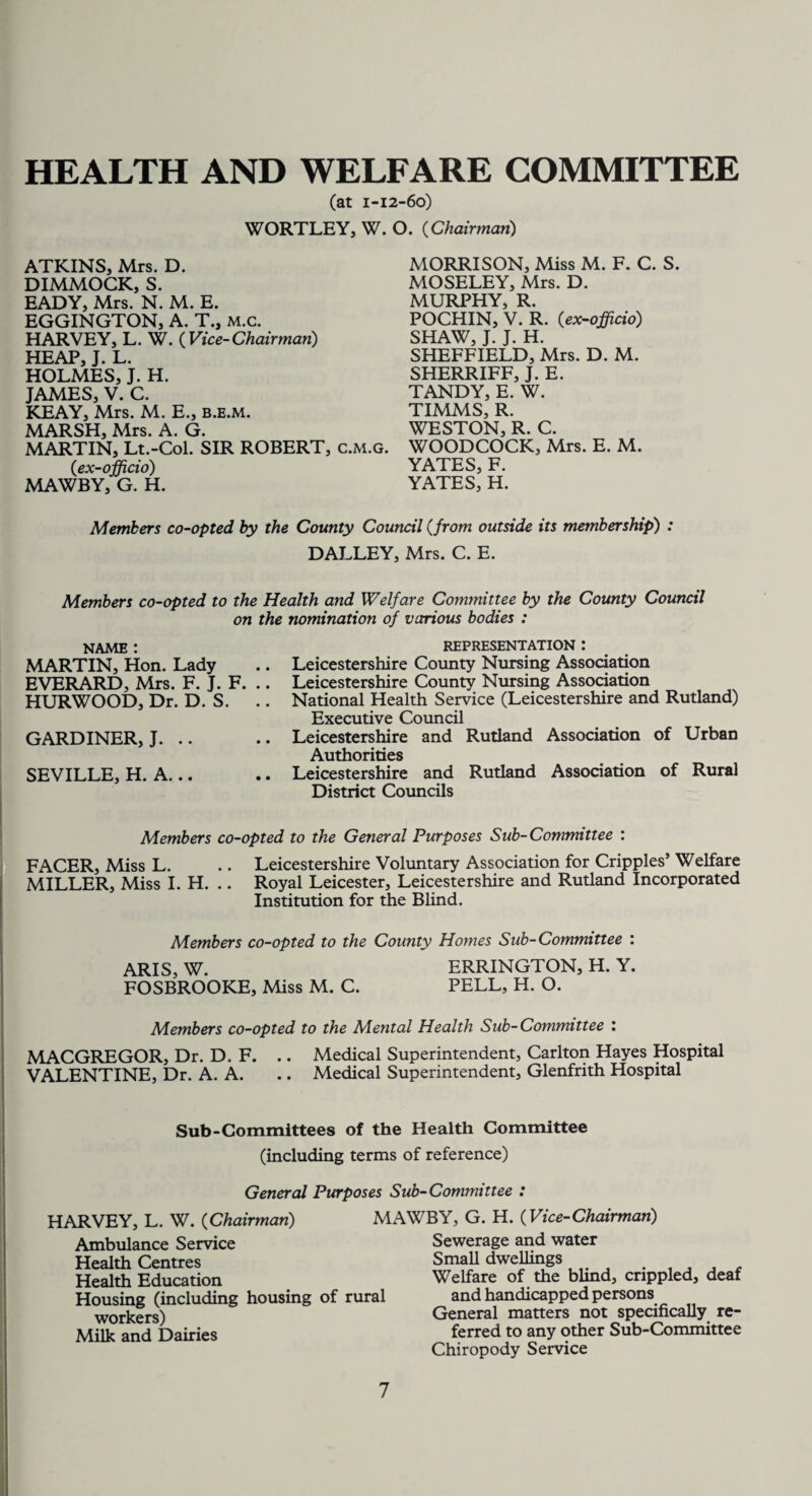 HEALTH AND WELFARE COMMITTEE (at 1-12-60) WORTLEY, W. O. (Chairman,) ATKINS, Mrs. D. DIMMOCK, S. EADY, Mrs. N. M. E. EGGINGTON, A. T., m.c. HARVEY, L. W. ( Vice-Chairman) HEAP, J. L. HOLMES, J. H. JAMES, V. C. KEAY, Mrs. M. E., b.e.m. MORRISON, Miss M. F. C. S. MOSELEY, Mrs. D. MURPHY, R. POCHIN, V. R. (ex-officio) SHAW, J. J. H. SHEFFIELD, Mrs. D. M. SHERRIFF, J. E. TANDY, E. W. TIMMS, R. WESTON, R. C. WOODCOCK, Mrs. E. M. YATES, F. YATES, H. MARSH, Mrs. A. G. MARTIN, Lt.-Col. SIR ROBERT, c.m.g. (1ex-officio) MAWBY, G. H. Members co-opted by the County Council (,from outside its membership) : DALLEY, Mrs. C. E. Members co-opted to the Health and Welfare Committee by the County Council on the nomination of various bodies : NAME : MARTIN, Hon. Lady EVERARD, Mrs. F. J. F. .. HURWOOD, Dr. D. S. GARDINER, J. .. SEVILLE, H. A... REPRESENTATION : Leicestershire County Nursing Association Leicestershire County Nursing Association National Health Service (Leicestershire and Rutland) Executive Council Leicestershire and Rutland Association of Urban Authorities Leicestershire and Rutland Association of Rural District Councils Members co-opted to the General Purposes Sub-Committee : FACER, Miss L. .. Leicestershire Voluntary Association for Cripples’ Welfare MILLER, Miss I. H. .. Royal Leicester, Leicestershire and Rutland Incorporated Institution for the Blind. Members co-opted to the County Homes Sub-Committee : ARIS, W. ERRINGTON, H. Y. FOSBROOKE, Miss M. C. PELL, H. O. Members co-opted to the Mental Health Sub-Committee : MACGREGOR, Dr. D. F. .. Medical Superintendent, Carlton Hayes Hospital VALENTINE, Dr. A. A. .. Medical Superintendent, Glenfrith Hospital Sub-Committees of the Health Committee (including terms of reference) General Purposes Sub-Committee : HARVEY, L. W. (Chairman) MAWBY, G. H. (Vice-Chairman) Ambulance Service Health Centres Health Education Housing (including housing of rural workers) Milk and Dairies Sewerage and water Small dwellings Welfare of the blind, crippled, deaf and handicapped persons General matters not specifically re¬ ferred to any other Sub-Committee Chiropody Service