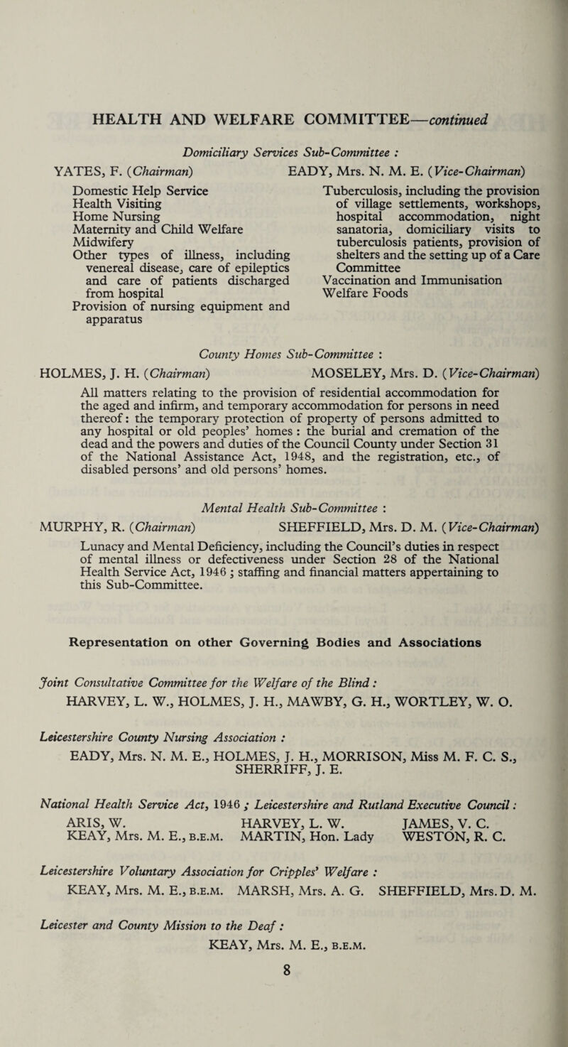 Domiciliary Services Sub-Committee : YATES, F. (Chairman) EADY, Mrs. N. M. E. (Vice-Chairman) Domestic Help Service Health Visiting Home Nursing Maternity and Child Welfare Midwifery Other types of illness, including venereal disease, care of epileptics and care of patients discharged from hospital Provision of nursing equipment and apparatus Tuberculosis, including the provision of village settlements, workshops, hospital accommodation, night sanatoria, domiciliary visits to tuberculosis patients, provision of shelters and the setting up of a Care Committee Vaccination and Immunisation Welfare Foods County Homes Sub-Committee : HOLMES, J. H. (Chairman) MOSELEY, Mrs. D. (Vice-Chairman) All matters relating to the provision of residential accommodation for the aged and infirm, and temporary accommodation for persons in need thereof: the temporary protection of property of persons admitted to any hospital or old peoples’ homes : the burial and cremation of the dead and the powers and duties of the Council County under Section 31 of the National Assistance Act, 1948, and the registration, etc., of disabled persons’ and old persons’ homes. Mental Health Sub-Committee : MURPHY, R. (Chairman) SHEFFIELD, Mrs. D. M. (Vice-Chairman) Lunacy and Mental Deficiency, including the Council’s duties in respect of mental illness or defectiveness under Section 28 of the National Health Service Act, 1946 ; staffing and financial matters appertaining to this Sub-Committee. Representation on other Governing Bodies and Associations Joint Consultative Committee for the Welfare of the Blind: HARVEY, L. W., HOLMES, J. H., MAWBY, G. H., WORTLEY, W. O. Leicestershire County Nursing Association : EADY, Mrs. N. M. E„ HOLMES, J. H., MORRISON, Miss M. F. C. S., SHERRIFF, J. E. National Health Service Act, 1946 ,* Leicestershire and Rutland Executive Council: ARIS, W. HARVEY, L. W. JAMES, V. C. KEAY, Mrs. M. E., b.e.m. MARTIN, Hon. Lady WESTON, R. C. Leicestershire Voluntary Association for Cripples' Welfare : KEAY, Mrs. M. E., b.e.m. MARSH, Mrs. A. G. SHEFFIELD, Mrs. D. M. Leicester and County Mission to the Deaf: KEAY, Mrs. M. E., b.e.m.