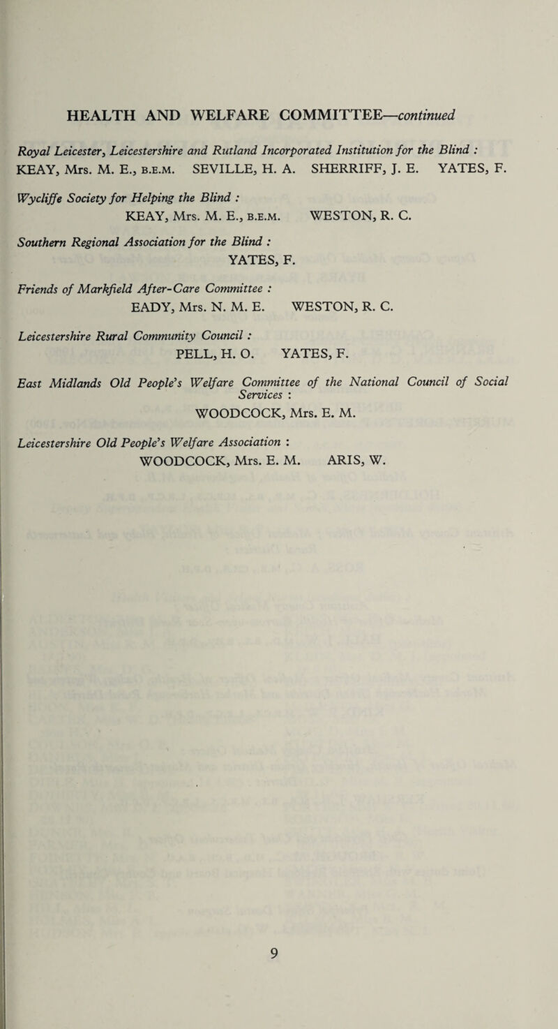 Royal Leicester, Leicestershire and Rutland Incorporated Institution for the Blind : KEAY, Mrs. M. E., b.e.m. SEVILLE, H. A. SHERRIFF, J. E. YATES, F. Wycliffe Society for Helping the Blind : KEAY, Mrs. M. E., b.e.m. WESTON, R. C. Southern Regional Association for the Blind : YATES, F. Friends of Markfxeld After-Care Committee : EADY, Mrs. N. M. E. WESTON, R. C. Leicestershire Rural Community Council : PELL, H. O. YATES, F. East Midlands Old People's Welfare Committee of the National Council of Social Services : WOODCOCK, Mrs. E. M. Leicestershire Old People's Welfare Association : WOODCOCK, Mrs. E. M. ARIS, W. \