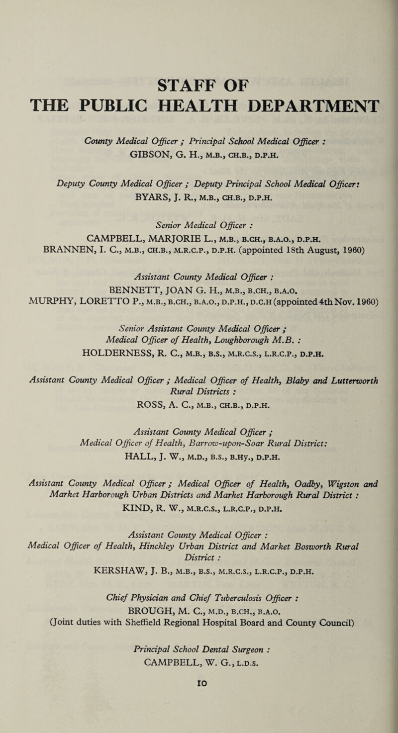 STAFF OF THE PUBLIC HEALTH DEPARTMENT County Medical Officer ; Principal School Medical Officer : GIBSON, G. H., M.B., CH.B., D.P.H. Deputy County Medical Officer ; Deputy Principal School Medical Officer: BYARS, J. R., M.B., CH.B., D.P.H. Senior Medical Officer : CAMPBELL, MARJORIE L., m.b., b.ch., b.a.o., d.p.h. BRANNEN, I. C., m.b., ch.b., m.r.c.p., d.p.h. (appointed 18th August, 1960) Assistant County Medical Officer : BENNETT, JOAN G. H., m.b., b.ch., b.a.o. MURPHY, LORETTO P., m.b., b.ch., b.a.o., d.p.h., d.c.h (appointed 4th Nov. 1960) Senior Assistant County Medical Officer ; Medical Officer of Healthy Loughborough M.B. : HOLDERNESS, R. C., m.b., b.s., m.r.c.s., l.r.c.p., d.p.h. Assistant County Medical Officer ; Medical Officer of Healthy Blaby and Lutterworth Rural Districts : ROSS, A. C., M.B., CH.B., D.P.H. Assistant County Medical Officer ; Medical Officer of Health, Barrow-upon-Soar Rural District: HALL, J. W., m.d., b.s., B.Hy., d.p.h. Assistant County Medical Officer; Medical Officer of Healthy Oadby, Wigston and Market Harborough Urban Districts and Market Harborough Rural District : KIND, R. W., M.R.C.S., L.R.C.P., D.P.H. Assistant County Medical Officer : Medical Officer of Health, Hinckley Urban District and Market Bosworth Rural District : KERSHAW, J. B., m.b., b.s., m.r.c.s., l.r.c.p., d.p.h. Chief Physician and Chief Tuberculosis Officer : BROUGH, M. C., m.d., b.ch., b.a.o. (Joint duties with Sheffield Regional Hospital Board and County Council) Principal School Dental Surgeon : CAMPBELL, W. G.,l.d.s.