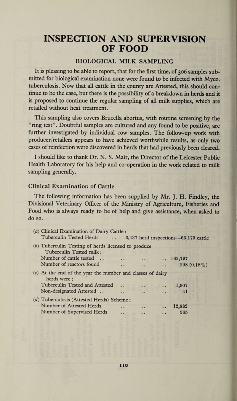 INSPECTION AND SUPERVISION OF FOOD BIOLOGICAL MILK SAMPLING It is pleasing to be able to report, that for the first time, of 306 samples sub¬ mitted for biological examination none were found to be infected with Myco. tuberculosis. Now that all cattle in the county are Attested, this should con¬ tinue to be the case, but there is the possibility of a breakdown in herds and it is proposed to continue the regular sampling of all milk supplies, which are retailed without heat treatment. This sampling also covers Brucella abortus, with routine screening by the “ring test”. Doubtful samples are cultured and any found to be positive, are further investigated by individual cow samples. The follow-up work with producer/retailers appears to have achieved worthwhile results, as only two cases of reinfection were discovered in herds that had previously been cleared. I should like to thank Dr. N. S. Mair, the Director of the Leicester Public Health Laboratory for his help and co-operation in the work related to milk sampling generally. Clinical Examination of Cattle The following information has been supplied by Mr. J. H. Findley, the Divisional Veterinary Officer of the Ministry of Agriculture, Fisheries and Food who is always ready to be of help and give assistance, when asked to do so. (1a) Clinical Examination of Dairy Cattle : Tuberculin Tested Herds .. 3,437 herd inspections—63,175 cattle (b) Tuberculin Testing of herds licensed to produce Tuberculin Tested milk: Number of cattle tested .. .. .. .. 162,797 Number of reactors found .. .. .. 298 (0.18%) (c) At the end of the year the number and classes of dairy herds were : Tuberculin Tested and Attested .. . . .. 1,907 Non-designated Attested .. .. .. .. 41 (d) Tuberculosis (Attested Herds) Scheme : Number of Attested Herds .. .. .. 12,882 Number of Supervised Herds .. .. .. 565 IIO