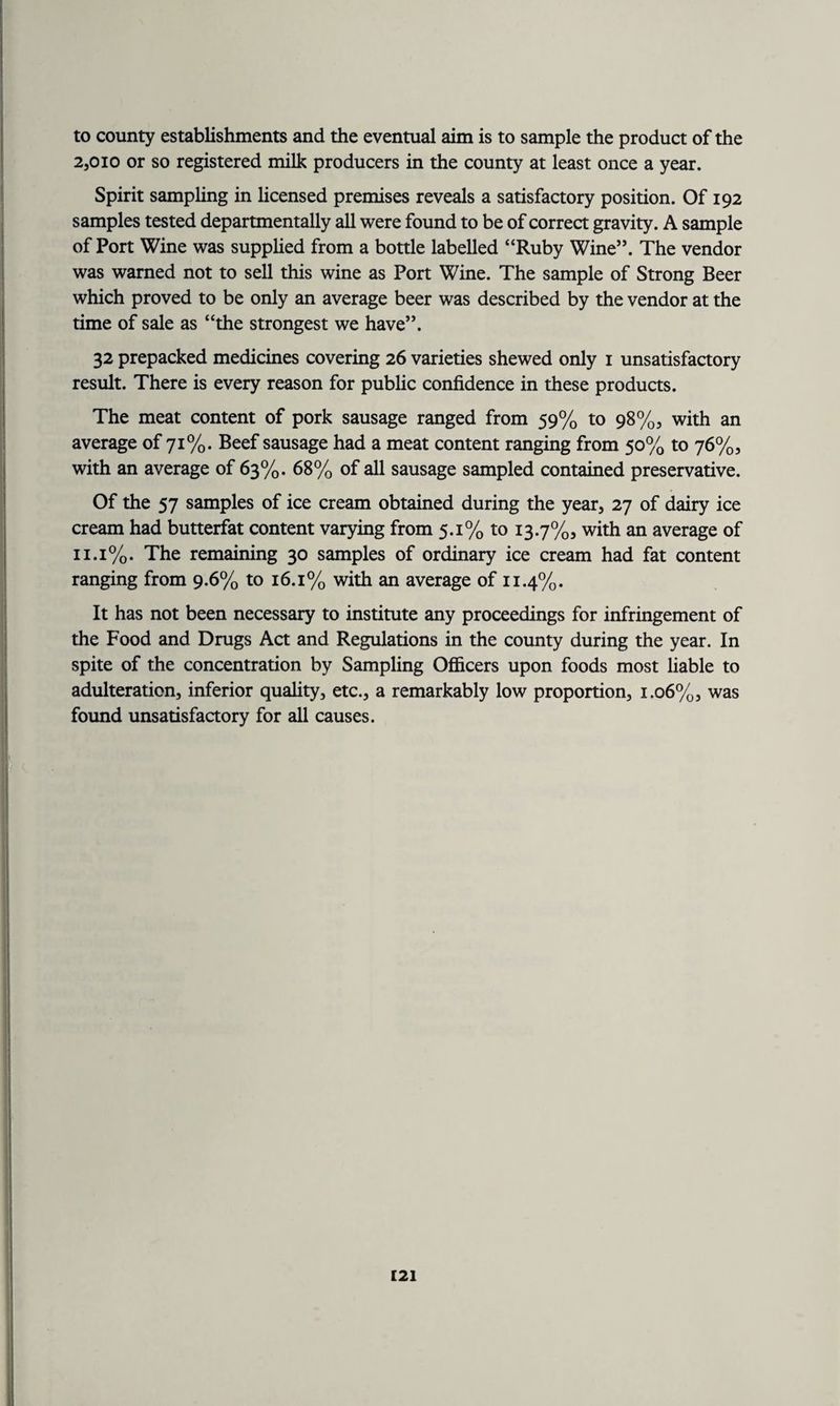 to county establishments and the eventual aim is to sample the product of the 2,010 or so registered milk producers in the county at least once a year. Spirit sampling in licensed premises reveals a satisfactory position. Of 192 samples tested departmentally all were found to be of correct gravity. A sample of Port Wine was supplied from a bottle labelled “Ruby Wine”. The vendor was warned not to sell this wine as Port Wine. The sample of Strong Beer which proved to be only an average beer was described by the vendor at the time of sale as “the strongest we have”. 32 prepacked medicines covering 26 varieties shewed only 1 unsatisfactory result. There is every reason for public confidence in these products. The meat content of pork sausage ranged from 59% to 98%, with an average of 71%. Beef sausage had a meat content ranging from 50% to 76%, with an average of 63%. 68% of all sausage sampled contained preservative. Of the 57 samples of ice cream obtained during the year, 27 of dairy ice cream had butterfat content varying from 5.1% to 13.7%, with an average of 11.1%. The remaining 30 samples of ordinary ice cream had fat content ranging from 9.6% to 16.1% with an average of 11.4%. It has not been necessary to institute any proceedings for infringement of the Food and Drugs Act and Regulations in the county during the year. In spite of the concentration by Sampling Officers upon foods most liable to adulteration, inferior quality, etc., a remarkably low proportion, 1.06%, was found unsatisfactory for all causes. ■1 I c