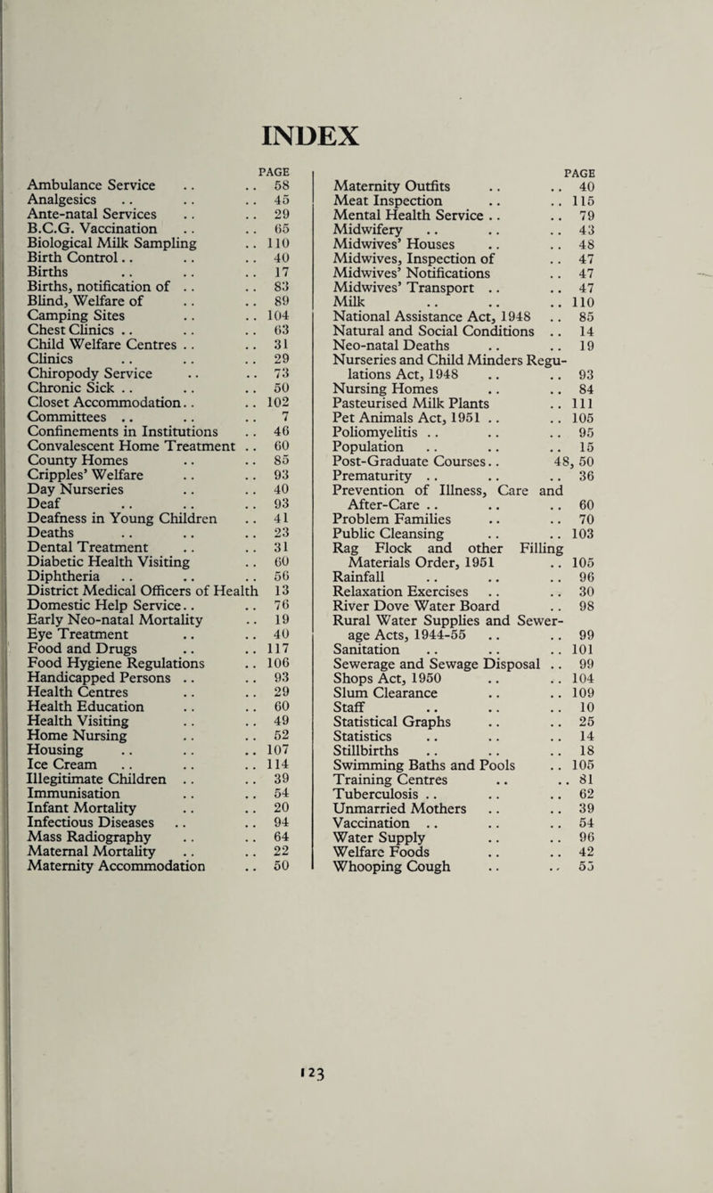 INDEX PAGE PAGE Ambulance Service 58 Maternity Outfits • • 40 Analgesics 45 Meat Inspection • • 115 Ante-natal Services 29 Mental Health Service .. • • 79 B.C.G. Vaccination 65 Midwifery • • 43 Biological Milk Sampling 110 Midwives’ Houses # # 48 Birth Control 40 Midwives, Inspection of # , 47 Births 17 Midwives’ Notifications • • 47 Births, notification of . . 83 Midwives’ Transport .. • • 47 Blind, Welfare of 89 Milk • • 110 Camping Sites 104 National Assistance Act, 1948 • • 85 Chest Clinics 63 Natural and Social Conditions 14 Child Welfare Centres .. 31 Neo-natal Deaths 19 Clinics 29 Nurseries and Child Minders Regu- Chiropody Service 73 lations Act, 1948 • • 93 Chronic Sick 50 Nursing Homes • • 84 Closet Accommodation.. 102 Pasteurised Milk Plants • • 111 Committees .. 7 Pet Animals Act, 1951 • • 105 Confinements in Institutions 46 Poliomyelitis 95 Convalescent Home Treatment 60 Population .. 15 County Homes 85 Post-Graduate Courses.. 48 , 50 Cripples’ Welfare 93 Prematurity .. 36 Day Nurseries 40 Prevention of Illness, Care and Deaf 93 After-Care • • 60 Deafness in Young Children 41 Problem Families • • 70 Deaths 23 Public Cleansing • • 103 Dental Treatment 31 Rag Flock and other Filling Diabetic Health Visiting 60 Materials Order, 1951 .. 105 Diphtheria 56 Rainfall # # 96 District Medical Officers of Health 13 Relaxation Exercises .. 30 Domestic Help Service.. 76 River Dove Water Board # # 98 Early Neo-natal Mortality 19 Rural Water Supplies and Sewer- Eye Treatment 40 age Acts, 1944-55 • • 99 Food and Drugs 117 Sanitation • • 101 Food Hygiene Regulations 106 Sewerage and Sewage Disposal # # 99 Handicapped Persons .. 93 Shops Act, 1950 104 Health Centres 29 Slum Clearance # * 109 Health Education 60 Staff .. 10 Health Visiting 49 Statistical Graphs # # 25 Home Nursing 52 Statistics # # 14 Housing 107 Stillbirths 18 Ice Cream 114 Swimming Baths and Pools • • 105 Illegitimate Children .. 39 Training Centres • • 81 Immunisation 54 Tuberculosis • • 62 Infant Mortality 20 Unmarried Mothers • • 39 Infectious Diseases 94 Vaccination .. 54 Mass Radiography 64 Water Supply 96 Maternal Mortality 22 Welfare Foods • • 42 Maternity Accommodation 50 Whooping Cough • * 55 'n