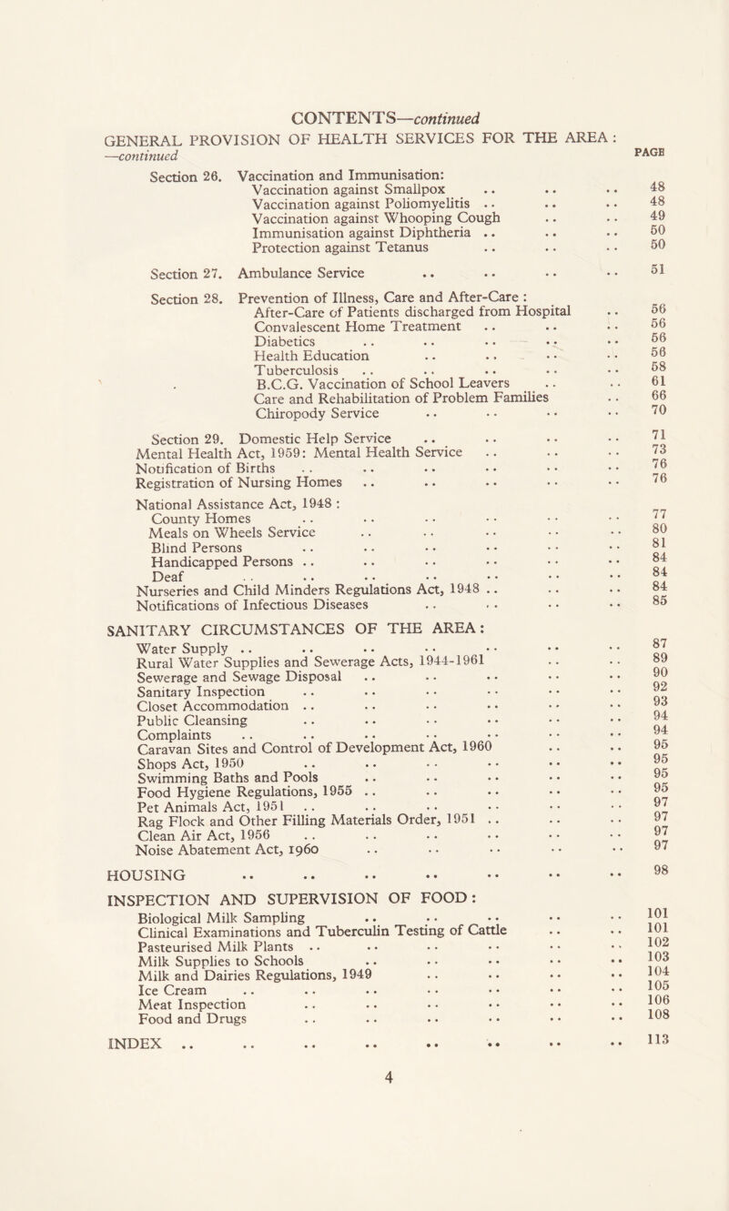 C O N T E N1' S—con tinued GENERAL PROVISION OF HEALTH SERVICES FOR THE AREA : —continued Section 26. Vaccination and Immunisation: Vaccination against Smallpox Vaccination against Poliomyelitis .. Vaccination against Whooping Cough Immunisation against Diphtheria .. Protection against Tetanus Section 27. Ambulance Service PAGE 48 48 49 50 50 51 Section 28. Prevention of Illness, Care and After-Care : After-Care of Patients discharged from Hospital Convalescent Home Treatment Diabetics Health Education Tuberculosis B.C.G. Vaccination of School Leavers Care and Rehabilitation of Problem Families Chiropody Service 56 56 56 56 58 61 66 70 Section 29. Domestic Help Service Mental Health Act, 1959: Mental Health Service Notification of Births Registration of Nursing Homes National Assistance Act, 1948 : County Homes Meals on Wheels Service Blind Persons Handicapped Persons Deaf • • • • • • • • Nurseries and Child Minders Regulations Act, 1948 Notifications of Infectious Diseases 71 73 76 76 77 80 81 84 84 84 85 SANITARY CIRCUMSTANCES OF THE AREA: Water Supply .. Rural Water Supplies and Sewerage Acts, 1944-1961 Sewerage and Sewage Disposal Sanitary Inspection Closet Accommodation Public Cleansing Complaints Caravan Sites and Control of Development Act, 1960 Shops Act, 1950 Swimming Baths and Pools Food Hygiene Regulations, 1955 Pet Animals Act, 1951 Rag Flock and Other Filling Materials Order, 1951 . Clean Air Act, 1956 Noise Abatement Act, i960 87 89 90 92 93 94 94 95 95 95 95 97 97 97 97 HOUSING 98 INSPECTION AND SUPERVISION OF FOOD: Biological Milk Sampling Clinical Examinations and Tuberculin Testing of Cattle Pasteurised Milk Plants Milk Supplies to Schools Milk and Dairies Regulations, 1949 Ice Cream Meat Inspection Food and Drugs 101 101 102 103 104 105 106 108 INDEX • • 113