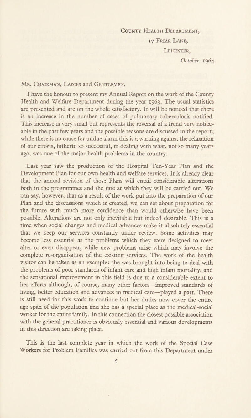 County Health Department, 17 Friar Lane, Leicester, October 1964 Mr. Chairman, Ladies and Gentlemen, I have the honour to present my Annual Report on the work of the County Health and Welfare Department during the year 1963. The usual statistics are presented and are on the whole satisfactory. It will be noticed that there is an increase in the number of cases of pulmonary tuberculosis notified. This increase is very small but represents the reversal of a trend very notice¬ able in the past few years and the possible reasons are discussed in the report; while there is no cause for undue alarm this is a warning against the relaxation of our efforts, hitherto so successful, in dealing with what, not so many years ago, was one of the major health problems in the country. Last year saw the production of the Hospital Ten-Year Plan and the Development Plan for our own health and welfare services. It is already clear that the annual revision of those Plans will entail considerable alterations both in the programmes and the rate at which they will be carried out. We can say, however, that as a result of the work put into the preparation of our Plan and the discussions which it created, we can set about preparation for the future with much more confidence than would otherwise have been possible. Alterations are not only inevitable but indeed desirable. This is a time' when social changes and medical advances make it absolutely essential that we keep our services constantly under review. Some activities may become less essential as the problems which they were designed to meet alter or even disappear, while new problems arise which may involve the complete re-organisation of the existing services. The work of the health visitor can be taken as an example; she was brought into being to deal with the problems of poor standards of infant care and high infant mortality, and the sensational improvement in this field is due to a considerable extent to her efforts although, of course, many other factors—-improved standards of living, better education and advances in medical care—played a part. There is still need for this work to continue but her duties now cover the entire age span of the population and she has a special place as the medical-social worker for the entire famil}. In this connection the closest possible association with the general practitioner is obviously essential and various developments in this direction are taking place. This is the last complete year in which the work of the Special Case Workers for Problem Families was carried out from this Department under