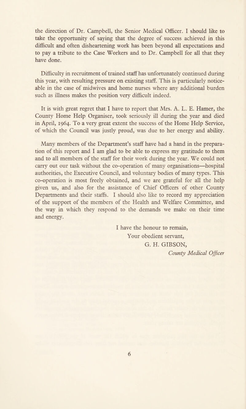 the direction of Dr. Campbell, the Senior Medical Officer. I should like to take the opportunity of saying that the degree of success achieved in this difficult and often disheartening work has been beyond all expectations and to pay a tribute to the Case Workers and to Dr. Campbell for all that they have done. Difficulty in recruitment of trained staff has unfortunately continued during this year, with resulting pressure on existing staff. This is particularly notice¬ able in the case of midwives and home nurses where any additional burden such as illness makes the position very difficult indeed. It is with great regret that I have to report that Mrs. A. L. E. Hamer, the County Home Help Organiser, took seriously ill during the year and died in April, 1964. To a very great extent the success of the Home Help Service, of which the Council was justly proud, was due to her energy and ability. Many members of the Department’s staff have had a hand in the prepara¬ tion of this report and I am glad to be able to express my gratitude to them and to all members of the staff for their work during the year. We could not carry out our task without the co-operation of many organisations—hospital authorities, the Executive Council, and voluntary bodies of many types. This co-operation is most freely obtained, and we are grateful for all the help given us, and also for the assistance of Chief Officers of other County Departments and their staffs. I should also like to record my appreciation of the support of the members of the Health and Welfare Committee, and the way in which they respond to the demands we make on their time and energy. I have the honour to remain, Your obedient servant, G. H. GIBSON, County Medical Officer