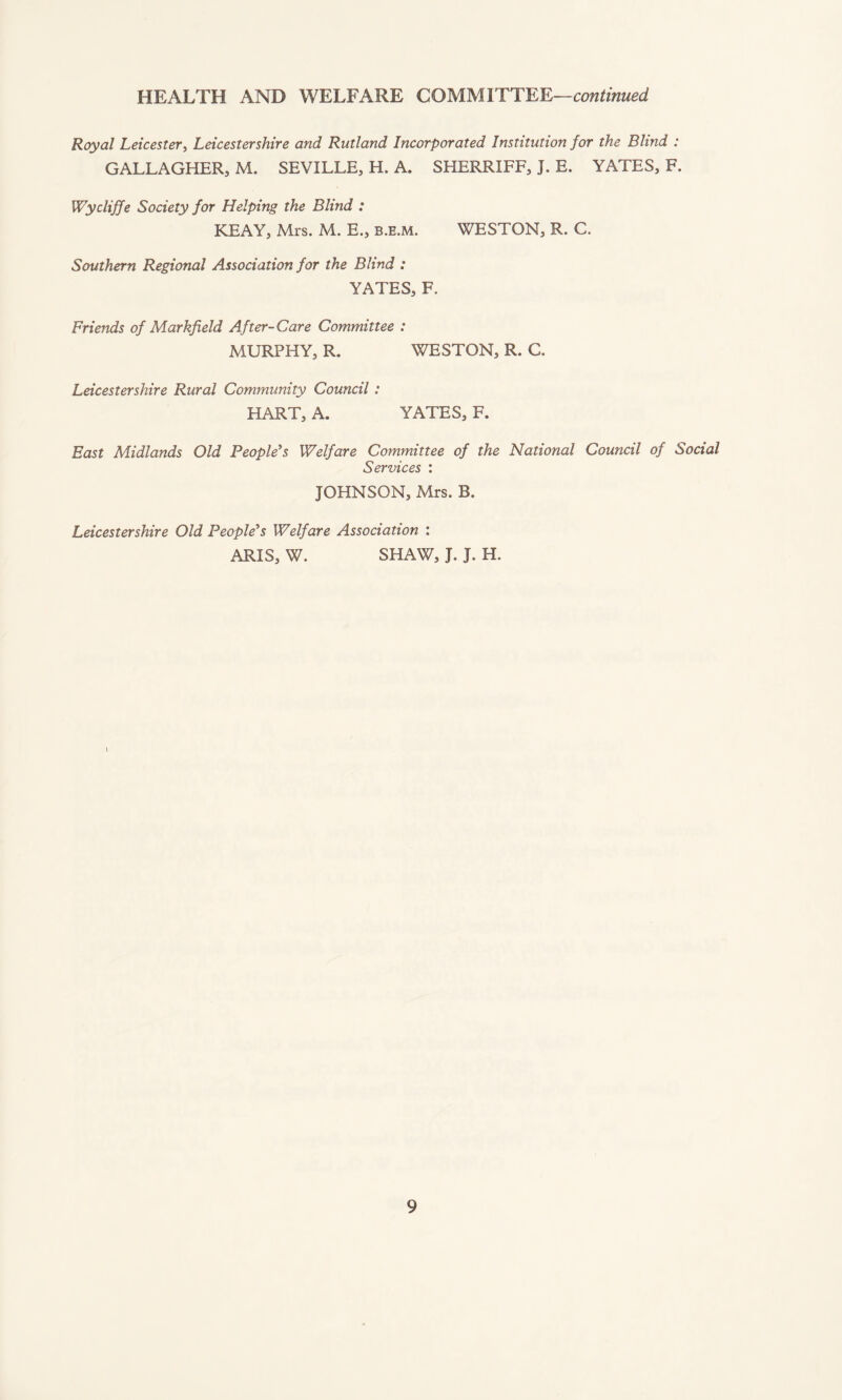 Royal Leicester, Leicestershire and Rutland Incorporated Institution for the Blind : GALLAGHER, M. SEVILLE, H. A. SHERRIFF, J. E. YATES, F. Wycliffe Society for Helping the Blind : KEAY, Mrs. M. E„ b.e.m. WESTON, R. C. Southern Regional Association for the Blind : YATES, F. Friends of Markfield After-Care Committee : MURPHY, R. WESTON, R. C. Leicestershire Rural Community Council : HART, A. YATES, F. East Midlands Old People's Welfare Committee of the National Council of Social Services : JOHNSON, Mrs. B. Leicestershire Old People's Welfare Association : ARIS, W. SHAW, J. J. H. l