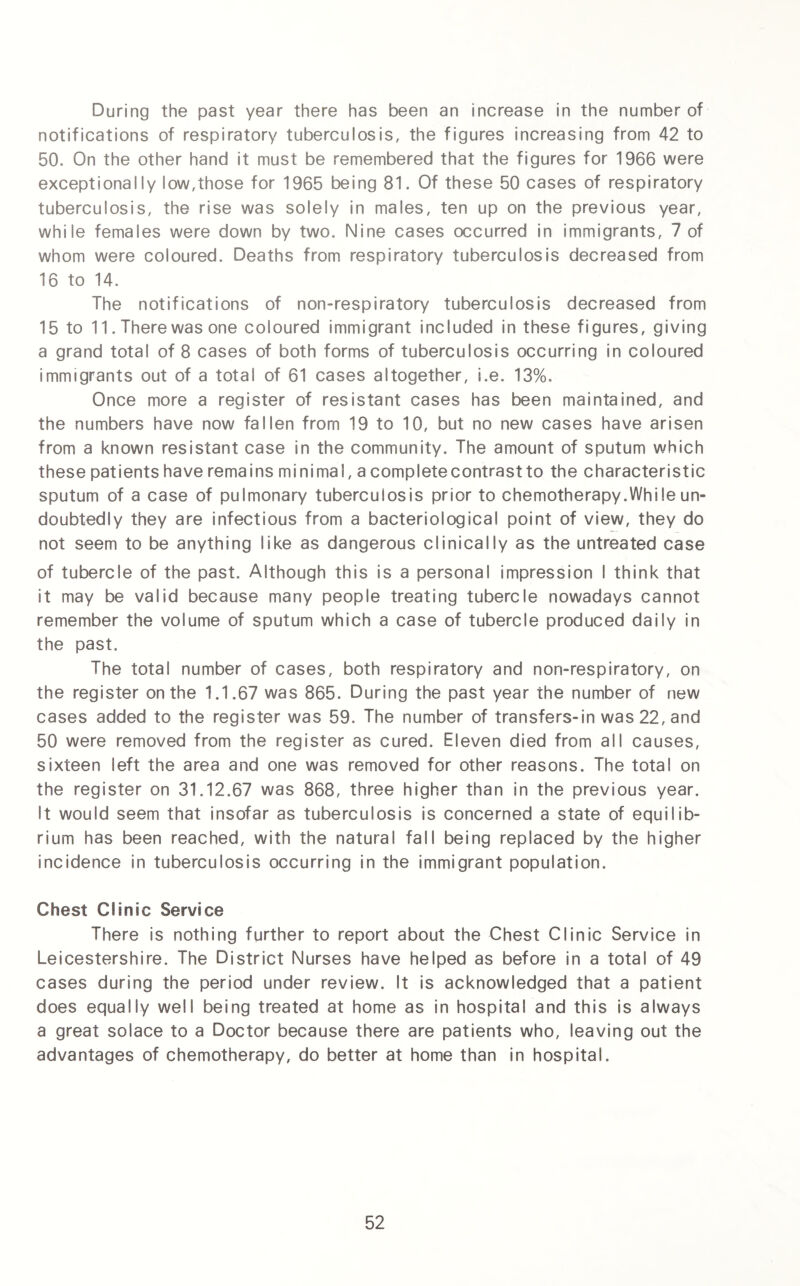 During the past year there has been an increase in the number of notifications of respiratory tuberculosis, the figures increasing from 42 to 50. On the other hand it must be remembered that the figures for 1966 were exceptionally low,those for 1965 being 81. Of these 50 cases of respiratory tuberculosis, the rise was solely in males, ten up on the previous year, while females were down by two. Nine cases occurred in immigrants, 7 of whom were coloured. Deaths from respiratory tuberculosis decreased from 16 to 14. The notifications of non-respiratory tuberculosis decreased from 15 to 11. There was one coloured immigrant included in these figures, giving a grand total of 8 cases of both forms of tuberculosis occurring in coloured immigrants out of a total of 61 cases altogether, i.e. 13%. Once more a register of resistant cases has been maintained, and the numbers have now fallen from 19 to 10, but no new cases have arisen from a known resistant case in the community. The amount of sputum which these patients have remains minimal, a completecontrastto the characteristic sputum of a case of pulmonary tuberculosis prior to chemotherapy.While un¬ doubtedly they are infectious from a bacteriological point of view, they do not seem to be anything like as dangerous clinically as the untreated case of tubercle of the past. Although this is a personal impression I think that it may be valid because many people treating tubercle nowadays cannot remember the volume of sputum which a case of tubercle produced daily in the past. The total number of cases, both respiratory and non-respiratory, on the register on the 1.1.67 was 865. During the past year the number of new cases added to the register was 59. The number of transfers-in was 22, and 50 were removed from the register as cured. Eleven died from all causes, sixteen left the area and one was removed for other reasons. The total on the register on 31.12.67 was 868, three higher than in the previous year. It would seem that insofar as tuberculosis is concerned a state of equilib¬ rium has been reached, with the natural fall being replaced by the higher incidence in tuberculosis occurring in the immigrant population. Chest Clinic Service There is nothing further to report about the Chest Clinic Service in Leicestershire. The District Nurses have helped as before in a total of 49 cases during the period under review. It is acknowledged that a patient does equally well being treated at home as in hospital and this is always a great solace to a Doctor because there are patients who, leaving out the advantages of chemotherapy, do better at home than in hospital.