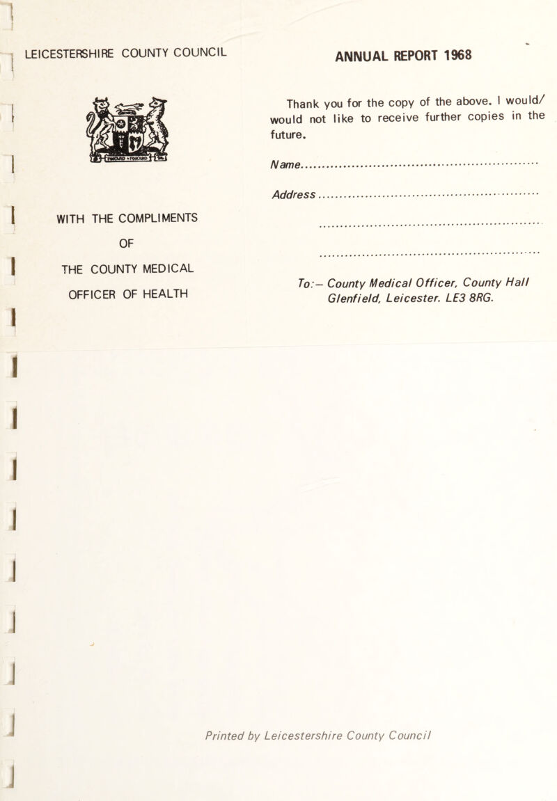 LEICESTERSHIRE COUNTY COUNCIL ANNUAL REPORT 1968 WITH THE COMPLIMENTS OF THE COUNTY MEDICAL OFFICER OF HEALTH Thank you for the copy of the above. I would/ would not like to receive further copies in the future. Name. Address. To:— County Medical Officer, County Hall Glenfield, Leicester. LE3 8RG. Printed by Leicestershire County Council