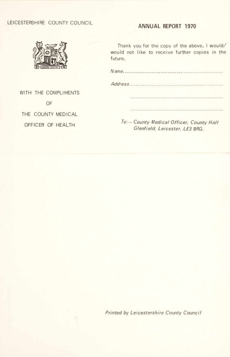 LEICESTERSHIRE COUNTY COUNCIL ANNUAL REPORT 1970 WITH THE COMPLIMENTS OF THE COUNTY MEDICAL OFFICER OF HEALTH Thank you for the copy of the above. I would/ would not like to receive further copies in the future. Name. Address. To:- County Medical Officer, County Hall Glenfield, Leicester. LE3 8RG. Printed by Leicestershire County Council