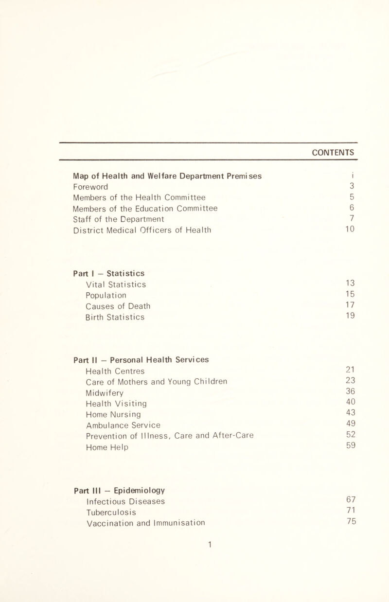 CONTENTS Map of Health and Welfare Department Premises i Foreword 3 Members of the Health Committee 5 Members of the Education Committee 6 Staff of the Department 7 District Medical Officers of Health 10 Part I — Statistics Vital Statistics 13 Population 15 Causes of Death 17 Birth Statistics 19 Part II — Personal Health Services Health Centres 21 Care of Mothers and Young Children 23 Midwifery 36 Health Visiting 40 Home Nursing 43 Ambulance Service 49 Prevention of Illness, Care and After-Care 52 Home Help 59 Part III — Epidemiology Infectious Diseases 57 Tuberculosis 71 Vaccination and Immunisation 75
