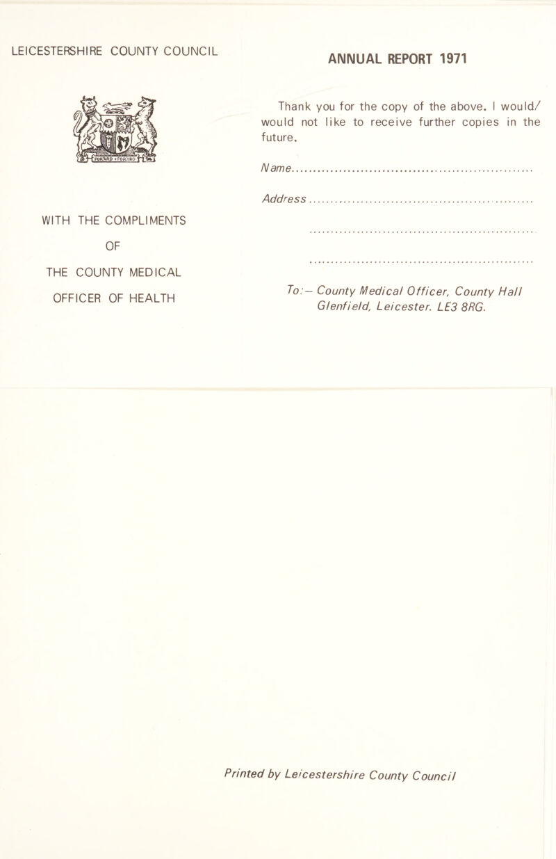 ANNUAL REPORT 1971 WITH THE COMPLIMENTS OF THE COUNTY MEDICAL OFFICER OF HEALTH Thank you for the copy of the above. I would/ would not like to receive further copies in the future. Name. Address. To:- County Medical Officer, County Hall Glenfield, Leicester. LE3 8RG. Printed by Leicestershire County Council