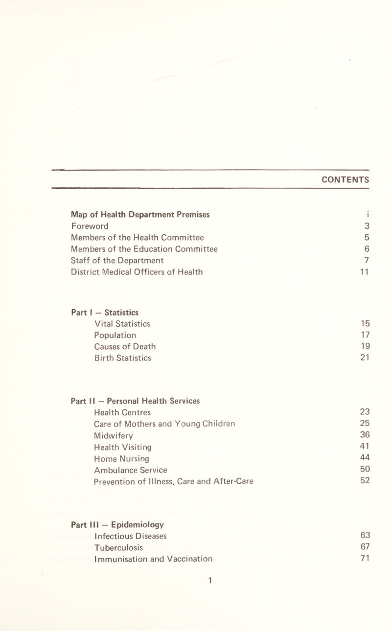 CONTENTS Map of Health Department Premises i Foreword 3 Members of the Health Committee 5 Members of the Education Committee 6 Staff of the Department 7 District Medical Officers of Health 11 Part I — Statistics Vital Statistics 15 Population 17 Causes of Death 19 Birth Statistics 21 Part H — Persona! Health Services Health Centres 23 Care of Mothers and Young Children 25 Midwifery 36 Health Visiting 41 Home Nursing 44 Ambulance Service 50 Prevention of Illness, Care and After-Care 52 Part Mi — Epidemiology Infectious Diseases 63 Tuberculosis 67 Immunisation and Vaccination 71