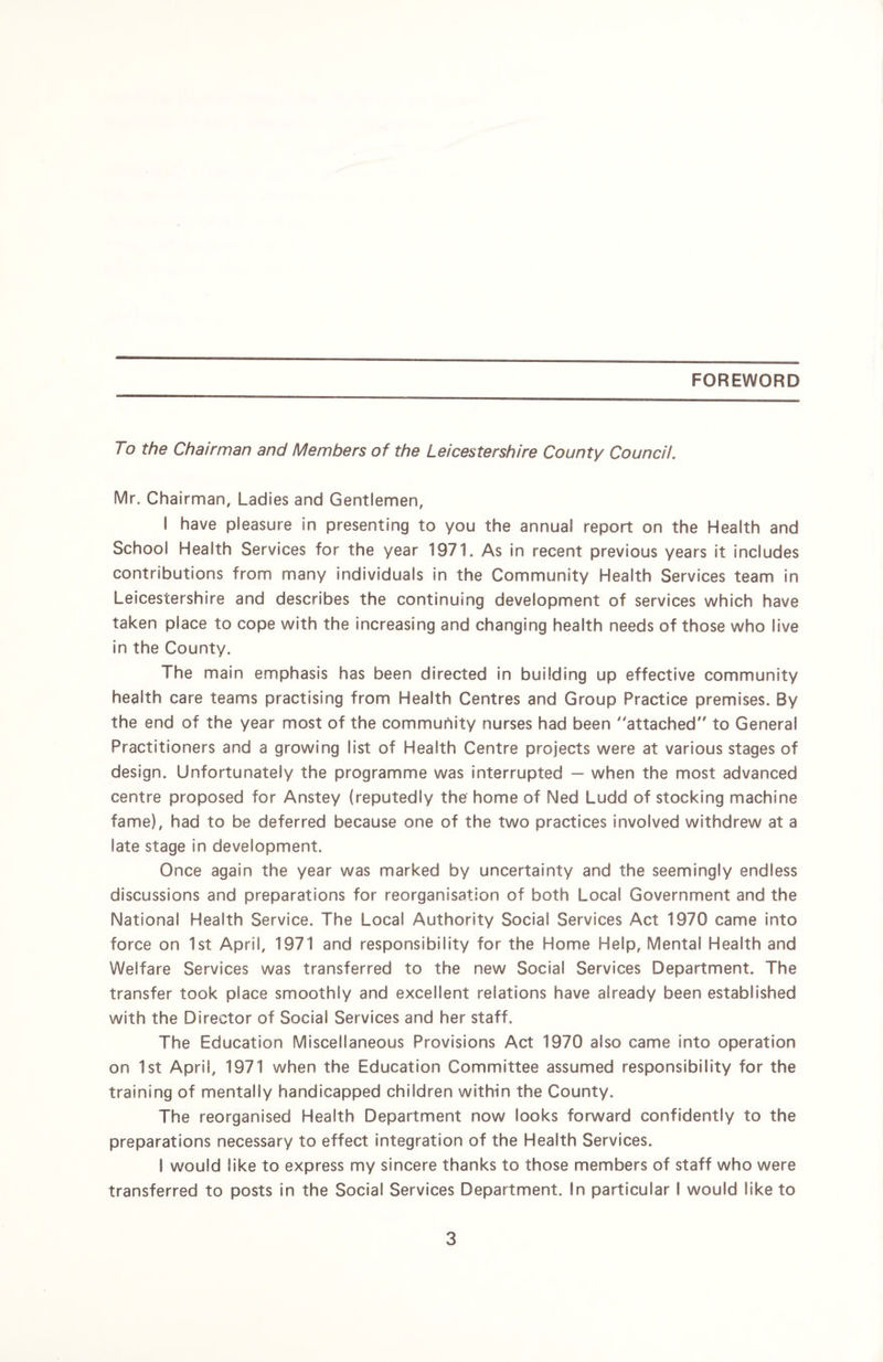 FOREWORD To the Chairman and Members of the Leicestershire County Council. Mr, Chairman, Ladies and Gentlemen, I have pleasure in presenting to you the annual report on the Health and School Health Services for the year 1971. As in recent previous years it includes contributions from many individuals in the Community Health Services team in Leicestershire and describes the continuing development of services which have taken place to cope with the increasing and changing health needs of those who live in the County. The main emphasis has been directed in building up effective community health care teams practising from Health Centres and Group Practice premises. By the end of the year most of the community nurses had been “attached” to General Practitioners and a growing list of Health Centre projects were at various stages of design. Unfortunately the programme was interrupted — when the most advanced centre proposed for Anstey (reputedly the home of Ned Ludd of stocking machine fame), had to be deferred because one of the two practices involved withdrew at a late stage in development. Once again the year was marked by uncertainty and the seemingly endless discussions and preparations for reorganisation of both Local Government and the National Health Service. The Local Authority Social Services Act 1970 came into force on 1st April, 1971 and responsibility for the Home Help, Mental Health and Welfare Services was transferred to the new Social Services Department. The transfer took place smoothly and excellent relations have already been established with the Director of Social Services and her staff. The Education Miscellaneous Provisions Act 1970 also came into operation on 1st April, 1971 when the Education Committee assumed responsibility for the training of mentally handicapped children within the County. The reorganised Health Department now looks forward confidently to the preparations necessary to effect integration of the Health Services. I would like to express my sincere thanks to those members of staff who were transferred to posts in the Social Services Department. In particular I would like to