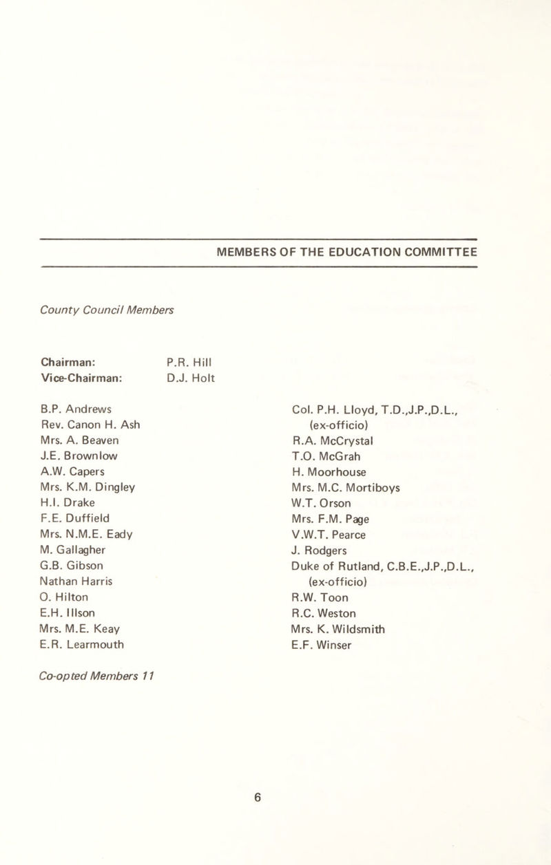 County Council Members Chairman: P.R. Hill Vice-Chairman: D.J. Holt B.P. Andrews Rev. Canon H. Ash Mrs. A. Beaven J.E. Brown low A.W. Capers Mrs. K.M. Dingley H.l. Drake F. E. Duffield Mrs. N.M.E. Eady M. Gallagher G. B. Gibson Nathan Harris 0. Hilton E.H. 11 Ison Mrs. M.E. Keay E.R. Learmouth Co-opted Members 11 Col. P.H. Lloyd, T.D.,J.P.,D.L., (ex-officio) R.A. McCrystal T.O. McGrah H. Moorhouse Mrs. M.C. Mortiboys W.T. Orson Mrs. F.M. Page V.W.T. Pearce J. Rodgers Duke of Rutland, C.B.E.,J.P.,D.L., (ex-officio) R.W. Toon R.C. Weston Mrs. K. Wildsmith E.F. Winser