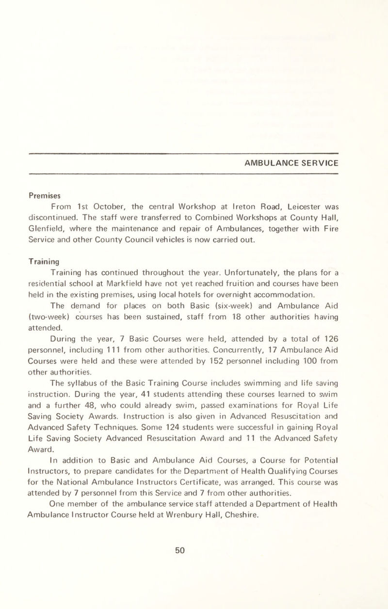 AMBULANCE SERVICE Premises From 1st October, the central Workshop at I reton Road, Leicester was discontinued. The staff were transferred to Combined Workshops at County Hall, Glenfield, where the maintenance and repair of Ambulances, together with Fire Service and other County Council vehicles is now carried out. T raining Training has continued throughout the year. Unfortunately, the plans for a residential school at Markfield have not yet reached fruition and courses have been held in the existing premises, using local hotels for overnight accommodation. The demand for places on both Basic (six-week) and Ambulance Aid (two-week) courses has been sustained, staff from 18 other authorities having attended. During the year, 7 Basic Courses were held, attended by a total of 126 personnel, including 111 from other authorities. Concurrently, 17 Ambulance Aid Courses were held and these were attended by 152 personnel including 100 from other authorities. The syllabus of the Basic Training Course includes swimming and life saving instruction. During the year, 41 students attending these courses learned to swim and a further 48, who could already swim, passed examinations for Royal Life Saving Society Awards, instruction is also given in Advanced Resuscitation and Advanced Safety Techniques. Some 124 students were successful in gaining Royal Life Saving Society Advanced Resuscitation Award and 11 the Advanced Safety Award. In addition to Basic and Ambulance Aid Courses, a Course for Potential Instructors, to prepare candidates for the Department of Health Qualifying Courses for the National Ambulance Instructors Certificate, was arranged. This course was attended by 7 personnel from this Service and 7 from other authorities. One member of the ambulance service staff attended a Department of Health Ambulance Instructor Course held at Wrenbury Hall, Cheshire.