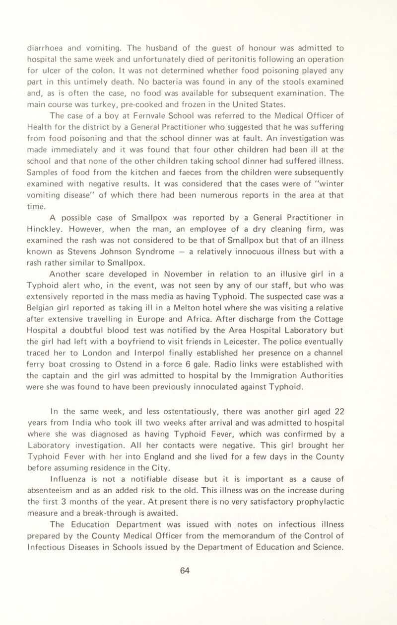 diarrhoea and vomiting. The husband of the guest of honour was admitted to hospital the same week and unfortunately died of peritonitis following an operation for ulcer of the colon. It was not determined whether food poisoning played any part in this untimely death. No bacteria was found in any of the stools examined and, as is often the case, no food was available for subsequent examination. The main course was turkey, pre-cooked and frozen in the United States. The case of a boy at Fernvale School was referred to the Medical Officer of Health for the district by a General Practitioner who suggested that he was suffering from food poisoning and that the school dinner was at fault. An investigation was made immediately and it was found that four other children had been ill at the school and that none of the other children taking school dinner had suffered illness. Samples of food from the kitchen and faeces from the children were subsequently examined with negative results. It was considered that the cases were of winter vomiting disease of which there had been numerous reports in the area at that time. A possible case of Smallpox was reported by a General Practitioner in Hinckley. However, when the man, an employee of a dry cleaning firm, was examined the rash was not considered to be that of Smallpox but that of an illness known as Stevens Johnson Syndrome — a relatively innocuous illness but with a rash rather similar to Smallpox. Another scare developed in November in relation to an illusive girl in a Typhoid alert who, in the event, was not seen by any of our staff, but who was extensively reported in the mass media as having Typhoid. The suspected case was a Belgian girl reported as taking ill in a Melton hotel where she was visiting a relative after extensive travelling in Europe and Africa. After discharge from the Cottage Hospital a doubtful blood test was notified by the Area Hospital Laboratory but the girl had left with a boyfriend to visit friends in Leicester. The police eventually traced her to London and Interpol finally established her presence on a channel ferry boat crossing to Ostend in a force 6 gale. Radio links were established with the captain and the girl was admitted to hospital by the Immigration Authorities were she was found to have been previously innoculated against Typhoid. In the same week, and less ostentatiously, there was another girl aged 22 years from India who took ill two weeks after arrival and was admitted to hospital where she was diagnosed as having Typhoid Fever, which was confirmed by a Laboratory investigation. All her contacts were negative. This girl brought her Typhoid Fever with her into England and she lived for a few days in the County before assuming residence in the City. Influenza is not a notifiable disease but it is important as a cause of absenteeism and as an added risk to the old. This illness was on the increase during the first 3 months of the year. At present there is no very satisfactory prophylactic measure and a break-through is awaited. The Education Department was issued with notes on infectious illness prepared by the County Medical Officer from the memorandum of the Control of Infectious Diseases in Schools issued by the Department of Education and Science.