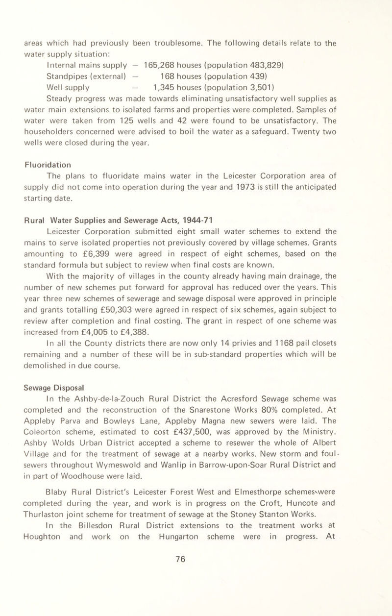 areas which had previously been troublesome. The following details relate to the water supply situation: Internal mains supply — 165,268 houses (population 483,829) Standpipes (external) — 168 houses (population 439) Well supply — 1,345 houses (population 3,501) Steady progress was made towards eliminating unsatisfactory well supplies as water main extensions to isolated farms and properties were completed. Samples of water were taken from 125 wells and 42 were found to be unsatisfactory. The householders concerned were advised to boil the water as a safeguard. Twenty two wells were closed during the year. Fluoridation The plans to fluoridate mains water in the Leicester Corporation area of supply did not come into operation during the year and 1973 is still the anticipated starting date. Rural Water Supplies and Sewerage Acts, 1944-71 Leicester Corporation submitted eight small water schemes to extend the mains to serve isolated properties not previously covered by village schemes. Grants amounting to £6,399 were agreed in respect of eight schemes, based on the standard formula but subject to review when final costs are known. With the majority of villages in the county already having main drainage, the number of new schemes put forward for approval has reduced over the years. This year three new schemes of sewerage and sewage disposal were approved in principle and grants totalling £50,303 were agreed in respect of six schemes, again subject to review after completion and final costing. The grant in respect of one scheme was increased from £4,005 to £4,388. In all the County districts there are now only 14 privies and 1168 pail closets remaining and a number of these will be in sub-standard properties which will be demolished in due course. Sewage Disposal In the Ashby-de-la-Zouch Rural District the Acresford Sewage scheme was completed and the reconstruction of the Snarestone Works 80% completed. At Appleby Parva and Bowleys Lane, Appleby Magna new sewers were laid. The Coleorton scheme, estimated to cost £437,500, was approved by the Ministry. Ashby Wolds Urban District accepted a scheme to resewer the whole of Albert Village and for the treatment of sewage at a nearby works. New storm and foul- sewers throughout Wymeswold and Wanlip in Barrow-upon-Soar Rural District and in part of Woodhouse were laid. Blaby Rural District's Leicester Forest West and Elmesthorpe schemes^were completed during the year, and work is in progress on the Croft, Huncote and Thurlaston joint scheme for treatment of sewage at the Stoney Stanton Works. In the Billesdon Rural District extensions to the treatment works at Houghton and work on the Hungarton scheme were in progress. At