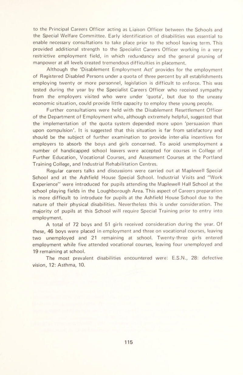 to the Principal Careers Officer acting as Liaison Officer between the Schools and the Special Welfare Committee. Early identification of disabilities was essential to enable necessary consultations to take place prior to the school leaving term. This provided additional strength to the Specialist Careers Officer working in a very restrictive employment field, in which redundancy and the general pruning of manpower at all levels created tremendous difficulties in placement. Although the 'Disablement Employment Act' provides for the employment of Registered Disabled Persons under a quota of three percent by all establishments employing twenty or more personnel, legislation is difficult to enforce. This was tested during the year by the Specialist Careers Officer who received sympathy from the employers visited who were under 'quota', but due to the uneasy economic situation, could provide little capacity to employ these young people. Further consultations were held with the Disablement Resettlement Officer of the Department of Employment who, although extremely helpful, suggested that the implementation of the quota system depended more upon 'persuasion than upon compulsion'. It is suggested that this situation is far from satisfactory and should be the subject of further examination to provide inter-alia incentives for employers to absorb the boys and girls concerned. To avoid unemployment a number of handicapped school leavers were accepted for courses in College of Further Education, Vocational Courses, and Assessment Courses at the Portland Training College, and Industrial Rehabilitation Centres. Regular careers talks and discussions were carried out at Maplewell Special School and at the Ashfield House Special School. Industrial Visits and Work Experience were introduced for pupils attending the Maplewell Hall School at the school playing fields in the Loughborough Area. This aspect of Careers preparation is more difficult to introduce for pupils at the Ashfield House School due to the nature of their physical disabilities. Nevertheless this is under consideration. The majority of pupils at this School will require Special Training prior to entry into employment. A total of 72 boys and 51 girls received consideration during the year. Of these, 46 boys were placed in employment and three on vocational courses, leaving two unemployed and 21 remaining at school. Twenty-three girls entered employment while five attended vocational courses, leaving four unemployed and 19 remaining at school. The most prevalent disabilities encountered were: E.S.N., 28: defective vision, 12: Asthma, 10.
