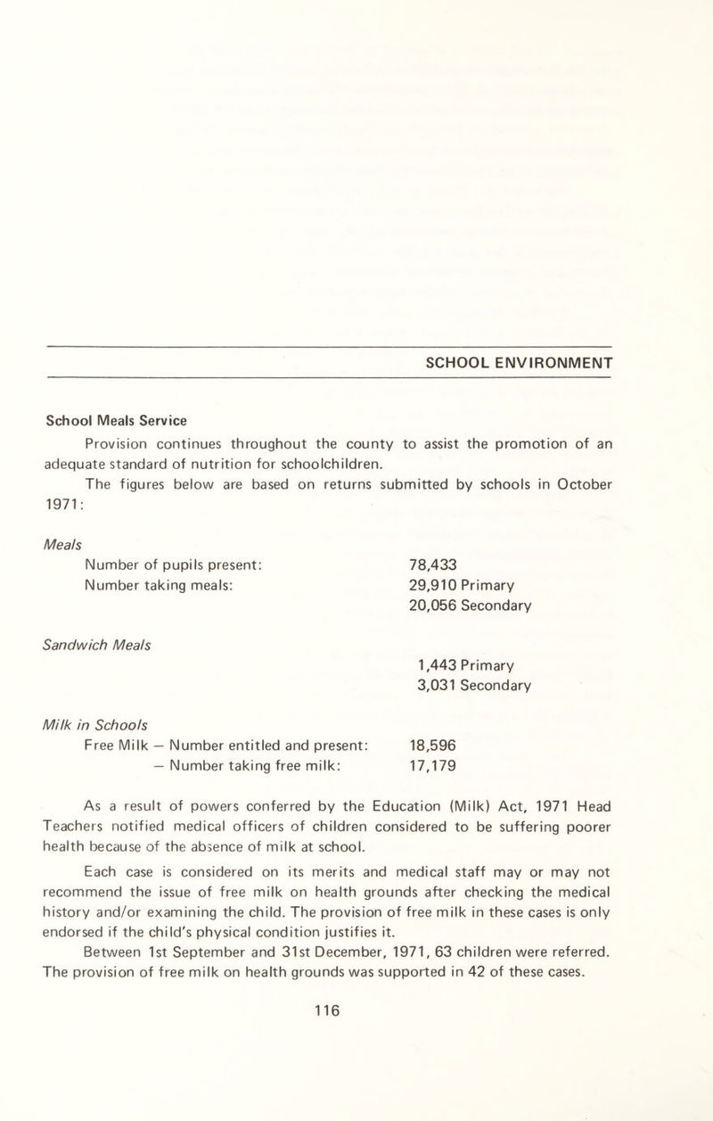 SCHOOL ENVIRONMENT School Meals Service Provision continues throughout the county to assist the promotion of an adequate standard of nutrition for schoolchildren. The figures below are based on returns submitted by schools in October 1971: Meals Number of pupils present: Number taking meals: 78,433 29,910 Primary 20,056 Secondary Sandwich Meals 1,443 Primary 3,031 Secondary Milk in Schools Free Milk — Number entitled and present: 18,596 — Number taking free milk: 17,179 As a result of powers conferred by the Education (Milk) Act, 1971 Head Teachers notified medical officers of children considered to be suffering poorer health because of the absence of milk at school. Each case is considered on its merits and medical staff may or may not recommend the issue of free milk on health grounds after checking the medical history and/or examining the child. The provision of free milk in these cases is only endorsed if the child's physical condition justifies it. Between 1st September and 31st December, 1971, 63 children were referred. The provision of free milk on health grounds was supported in 42 of these cases.