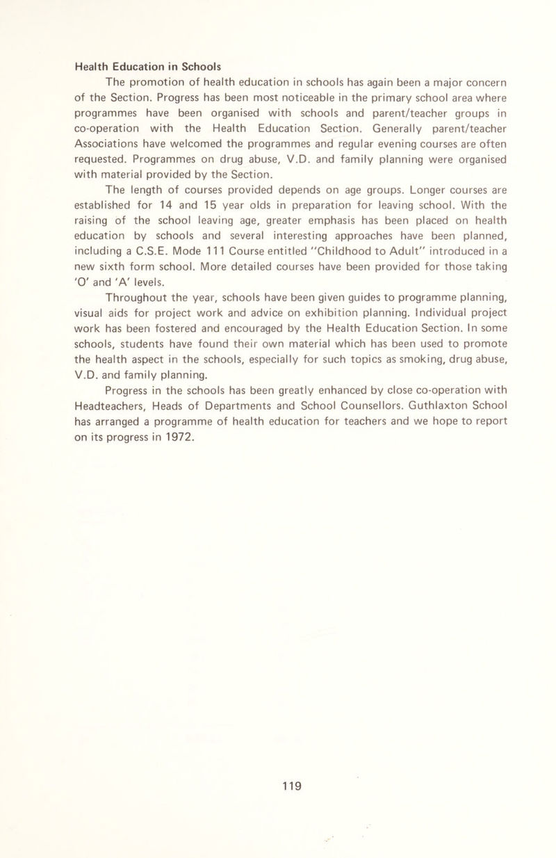 Health Education in Schools The promotion of health education in schools has again been a major concern of the Section. Progress has been most noticeable in the primary school area where programmes have been organised with schools and parent/teacher groups in co-operation with the Health Education Section. Generally parent/teacher Associations have welcomed the programmes and regular evening courses are often requested. Programmes on drug abuse, V.D. and family planning were organised with material provided by the Section. The length of courses provided depends on age groups. Longer courses are established for 14 and 15 year olds in preparation for leaving school. With the raising of the school leaving age, greater emphasis has been placed on health education by schools and several interesting approaches have been planned, including a C.S.E. Mode 111 Course entitled Childhood to Adult introduced in a new sixth form school. More detailed courses have been provided for those taking 'O' and 'A' levels. Throughout the year, schools have been given guides to programme planning, visual aids for project work and advice on exhibition planning. Individual project work has been fostered and encouraged by the Health Education Section. In some schools, students have found their own material which has been used to promote the health aspect in the schools, especially for such topics as smoking, drug abuse, V.D. and family planning. Progress in the schools has been greatly enhanced by close co-operation with Headteachers, Heads of Departments and School Counsellors. Guthlaxton School has arranged a programme of health education for teachers and we hope to report on its progress in 1972.