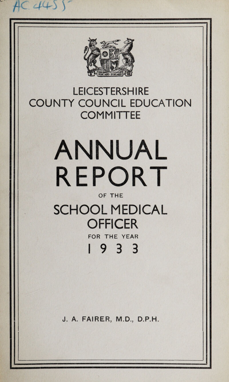 LEICESTERSHIRE COUNTY COUNCIL EDUCATION COMMITTEE ANNUAL REPORT OF THE SCHOOL MEDICAL OFFICER FOR THE YEAR 19 3 3 J. A. FAIRER, M.D., D.P.H.