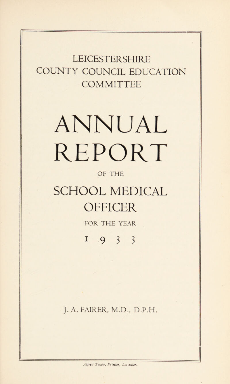 LEICESTERSHIRE COUNTY COUNCIL EDUCATION COMMITTEE ANNUAL REPORT OF THE SCHOOL MEDICAL OFFICER FOR THE YEAR 19 3 3 J. A. FAIRER, M.D., D.P.H. Alfred 1'acey, Printer, Leicester.
