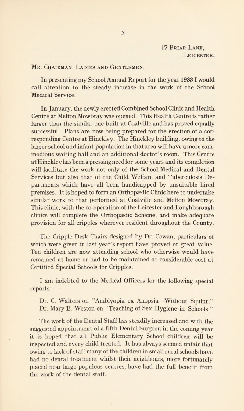 17 Friar Lane, Leicester. Mr. Chairman, Ladies and Gentlemen, In presenting my School Annual Report for the year 19331 would call attention to the steady increase in the work of the School Medical Service. In January, the newly erected Combined School Clinic and Health Centre at Melton Mowbray was opened. This Health Centre is rather larger than the similar one built at Coalville and has proved equally successful. Plans are now being prepared for the erection of a cor¬ responding Centre at Hinckley. The Hinckley building, owing to the larger school and infant population in that area will have a more com¬ modious waiting hall and an additional doctor’s room. This Centre atHinckleyhasbeenapressingneedfor some years and its completion will facilitate the work not only of the School Medical and Dental Services but also that of the Child Welfare and Tuberculosis De¬ partments which have all been handicapped by unsuitable hired premises. It is hoped to form an Orthopaedic Clinic here to undertake similar work to that performed at Coalville and Melton Mowbray. This clinic, with the co-operation of the Leicester and Loughborough clinics will complete the Orthopaedic Scheme, and make adequate provision for all cripples wherever resident throughout the County. » The Cripple Desk Chairs designed by Dr. Cowan, particulars of which were given in last year’s report have proved of great value. Ten children are now attending school who otherwise would have remained at home or had to be maintained at considerable cost at Certified Special Schools for Cripples. I am indebted to the Medical Officers for the following special reports :— Dr. C. Walters on “Amblyopia ex Anopsia—Without Squint.” Dr. Mary E. Weston on “Teaching of Sex Hygiene in Schools.” The work of the Dental Staff has steadily increased and with the suggested appointment of a fifth Dental Surgeon in the coming year it is hoped that all Public Elementary School children will be inspected and every child treated. It has always seemed unfair that owing to lack of staff many of the children in small rural schools have had no dental treatment whilst their neighbours, more fortunately placed near large populous centres, have had the full benefit from the work of the dental staff.