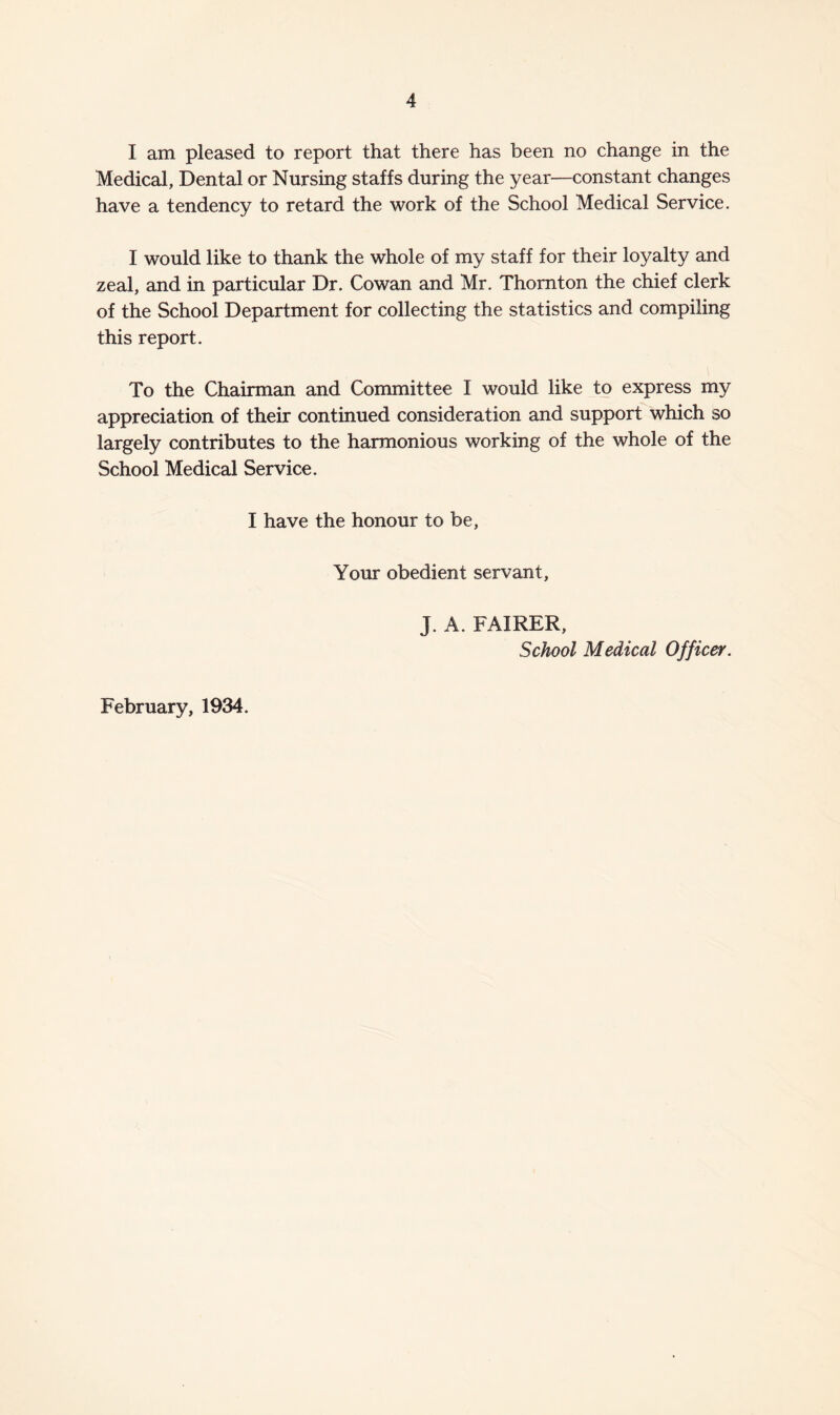 I am pleased to report that there has been no change in the Medical, Dental or Nursing staffs during the year—constant changes have a tendency to retard the work of the School Medical Service. I would like to thank the whole of my staff for their loyalty and zeal, and in particular Dr. Cowan and Mr. Thornton the chief clerk of the School Department for collecting the statistics and compiling this report. To the Chairman and Committee I would like to express my appreciation of their continued consideration and support which so largely contributes to the harmonious working of the whole of the School Medical Service. I have the honour to be, Your obedient servant, j. A. FAIRER, School Medical Officer. February, 1934.