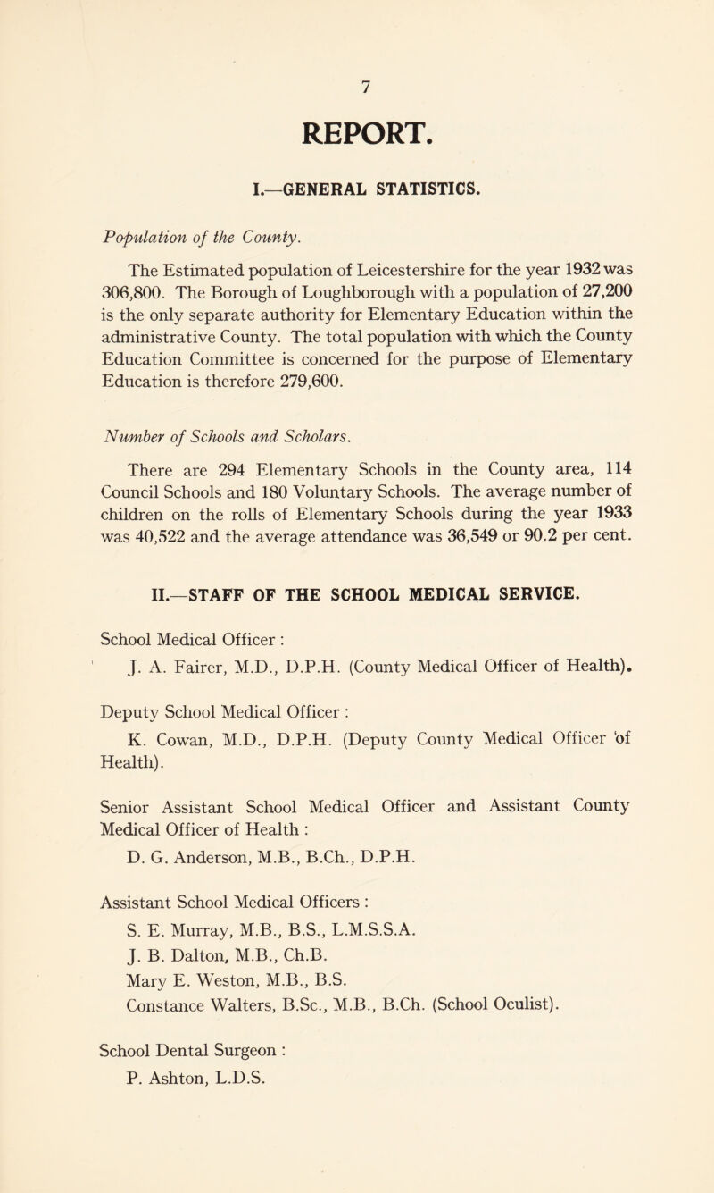 REPORT. I.—GENERAL STATISTICS. Population of the County. The Estimated population of Leicestershire for the year 1932 was 306,800. The Borough of Loughborough with a population of 27,200 is the only separate authority for Elementary Education within the administrative County. The total population with which the County Education Committee is concerned for the purpose of Elementary Education is therefore 279,600. Number of Schools and Scholars. There are 294 Elementary Schools in the County area, 114 Council Schools and 180 Voluntary Schools. The average number of children on the rolls of Elementary Schools during the year 1933 was 40,522 and the average attendance was 36,549 or 90.2 per cent. II.—STAFF OF THE SCHOOL MEDICAL SERVICE. School Medical Officer: J. A. Fairer, M.D., D.P.H. (County Medical Officer of Health). Deputy School Medical Officer : K. Cowan, M.D., D.P.H. (Deputy County Medical Officer ‘of Health). Senior Assistant School Medical Officer and Assistant County Medical Officer of Health : D. G. Anderson, M.B., B.Ch., D.P.H. Assistant School Medical Officers : S. E. Murray, M.B., B.S., L.M.S.S.A. J. B. Dalton, M.B., Ch.B. Mary E. Weston, M.B., B.S. Constance Walters, B.Sc., M.B., B.Ch. (School Oculist). School Dental Surgeon : P. Ashton, L.D.S.