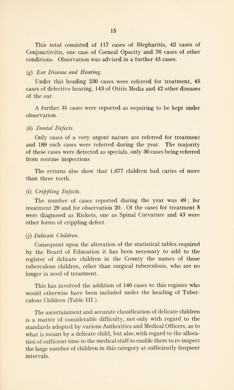 This total consisted of 117 cases of Blepharitis, 42 cases of Conjunctivitis, one case of Corneal Opacity and 76 cases of other conditions. Observation was advised in a further 45 cases. (g) Ear Disease and Hearing. Under this heading 230 cases were referred for treatment, 45 cases of defective hearing, 143 of Otitis Media and 42 other diseases of the ear. A further 31 cases were reported as requiring to be kept under observation. (h) Dental Defects. Only cases of a very urgent nature are referred for treatment and 189 such cases were referred during the year. The majority of these cases were detected as specials, only 30 cases being referred from routine inspections The returns also show that 1,677 children had caries of more than three teeth. (i) Crippling Defects. The number of cases reported during the year was 49 ; for treatment 29 and for observation 20. Of the cases for treatment 5 were diagnosed as Rickets, one as Spinal Curvature and 43 were other forms of crippling defect. (j) Delicate Children. Consequent upon the alteration of the statistical tables required by the Board of Education it has been necessary to add to the register of delicate children in the County the names of those tuberculous children, other than surgical tuberculosis, who are no longer in need of treatment. This has involved the addition of 146 cases to this register who would otherwise have been included under the heading of Tuber¬ culous Children (Table III.). The ascertainment and accurate classification of delicate children is a matter of considerable difficulty, not only with regard to the standards adopted by various Authorities and Medical Officers, as to what is meant by a delicate child, but also, with regard to the alloca¬ tion of sufficient time to the medical staff to enable them to re-inspect the large number of children in this category at sufficiently frequent intervals.