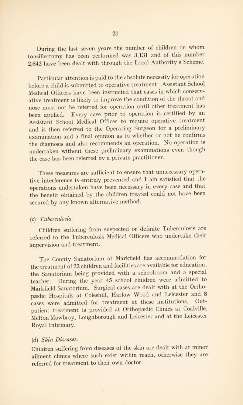 During the last seven years the number of children on whom tonsillectomy has been performed was 3,131 and of this number 2,642 have been dealt with through the Local Authority’s Scheme. Particular attention is paid to the absolute necessity for operation before a child is submitted to operative treatment. Assistant School Medical Officers have been instructed that cases in which conserv¬ ative treatment is likely to improve the condition of the throat and nose must not be referred for operation until other treatment has been applied. Every case prior to operation is certified by an Assistant School Medical Officer to require operative treatment and is then referred to the Operating Surgeon for a preliminary examination and a final opinion as to whether or not he confirms the diagnosis and also recommends an operation. No operation is undertaken without these preliminary examinations even though the case has been referred by a private practitioner. These measures are sufficient to ensure that unnecessary opera¬ tive interference is entirely prevented and I am satisfied that the operations undertaken have been necessary in every case and that the benefit obtained by the children treated could not have been secured by any known alternative method. (c) Tuberculosis. Children suffering from suspected or definite Tuberculosis are referred to the Tuberculosis Medical Officers who undertake their supervision and treatment. The County Sanatorium at Markfield has accommodation for the treatment of 22 children and facilities are available for education, the Sanatorium being provided with a schoolroom and a special teacher. During the year 45 school children were admitted to Markfield Sanatorium. Surgical cases are dealt with at the Ortho¬ paedic Hospitals at Coleshill, Harlow Wood and Leicester and 8 cases were admitted for treatment at these institutions. Out¬ patient treatment is provided at Orthopaedic Clinics at Coalville, Melton Mowbray, Loughborough and Leicester and at the Leicester Royal Infirmary. (d) Skin Diseases. Children suffering from diseases of the skin are dealt with at minor ailment clinics where such exist within reach, otherwise they are referred for treatment to their own doctor.