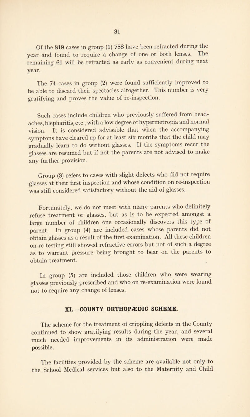 Of the 819 cases in group (1) 758 have been refracted during the year and found to require a change of one or both lenses. The remaining 61 will be refracted as early as convenient during next year. The 74 cases in group (2) were found sufficiently improved to be able to discard their spectacles altogether. This number is very gratifying and proves the value of re-inspection. Such cases include children who previously suffered from head¬ aches, blepharitis, etc., with a low degree of hypermetropia and normal vision. It is considered advisable that when the accompanying symptons have cleared up for at least six months that the child may gradually learn to do without glasses. If the symptoms recur the glasses are resumed but if not the parents are not advised to make any further provision. Group (3) refers to cases with slight defects who did not require glasses at their first inspection and whose condition on re-inspection was still considered satisfactory without the aid of glasses. Fortunately, we do not meet with many parents who definitely refuse treatment or glasses, but as is to be expected amongst a large number of children one occasionally discovers this type of 'parent. In group (4) are included cases whose parents did not obtain glasses as a result of the first examination. All these children on re-testing still showed refractive errors but not of such a degree as to warrant pressure being brought to bear on the parents to obtain treatment. In group (5) are included those children who were wearing glasses previously prescribed and who on re-examination were found not to require any change of lenses. XI.—COUNTY ORTHOPAEDIC SCHEME. The scheme for the treatment of crippling defects in the County continued to show gratifying results during the year, and several much needed improvements in its administration were made possible. The facilities provided by the scheme are available not only to the School Medical services but also to the Maternity and Child